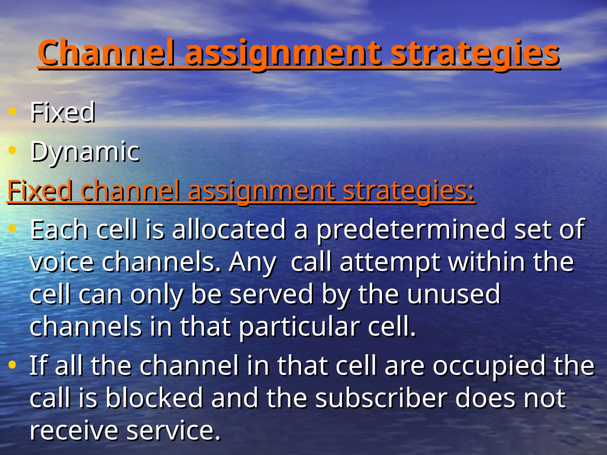 Channel assignment strategies
Channel assignment strategies
• Fixed
Fixed
• Dynamic
Dynamic
Fixed channel assignment strategies:
Fixed channel assignment strategies:
• Each cell is allocated a predetermined set of
Each cell is allocated a predetermined set of
voice channels. Any call attempt within the
voice channels. Any call attempt within the
cell can only be served by the unused
cell can only be served by the unused
channels in that particular cell.
channels in that particular cell.
• If all the channel in that cell are occupied the
If all the channel in that cell are occupied the
call is blocked and the subscriber does not
call is blocked and the subscriber does not
receive service.
receive service.
 