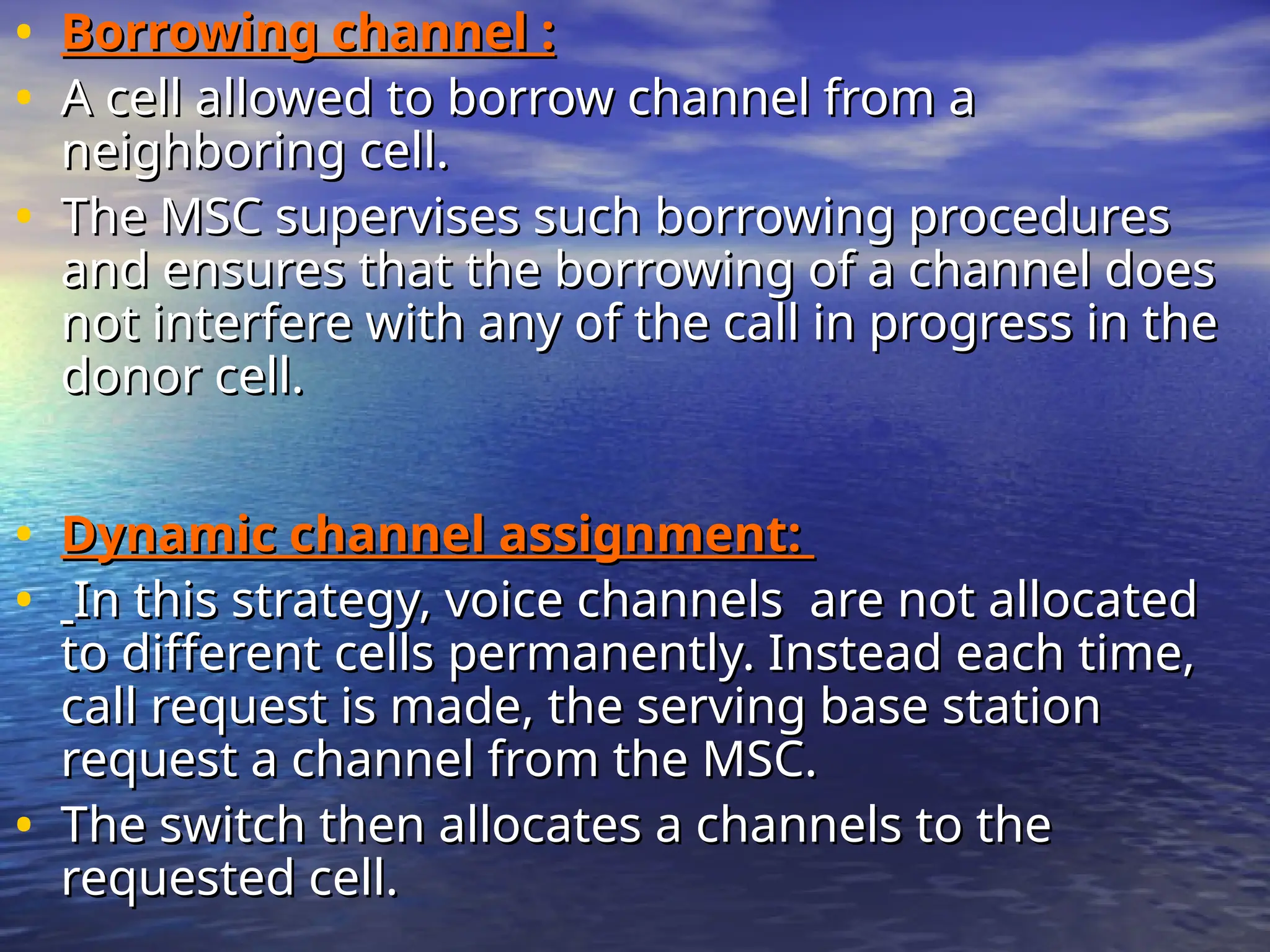 • Borrowing channel :
Borrowing channel :
• A cell allowed to borrow channel from a
A cell allowed to borrow channel from a
neighboring cell.
neighboring cell.
• The MSC supervises such borrowing procedures
The MSC supervises such borrowing procedures
and ensures that the borrowing of a channel does
and ensures that the borrowing of a channel does
not interfere with any of the call in progress in the
not interfere with any of the call in progress in the
donor cell.
donor cell.
• Dynamic channel assignment:
Dynamic channel assignment:
• In this strategy, voice channels are not allocated
In this strategy, voice channels are not allocated
to different cells permanently. Instead each time,
to different cells permanently. Instead each time,
call request is made, the serving base station
call request is made, the serving base station
request a channel from the MSC.
request a channel from the MSC.
• The switch then allocates a channels to the
The switch then allocates a channels to the
requested cell.
requested cell.
 