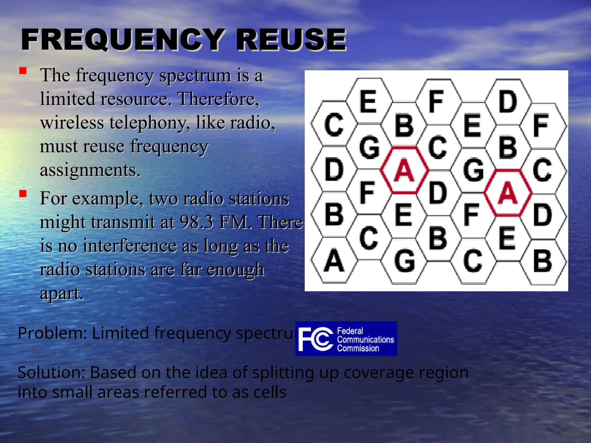 FREQUENCY REUSE
FREQUENCY REUSE
 The frequency spectrum is a
The frequency spectrum is a
limited resource. Therefore,
limited resource. Therefore,
wireless telephony, like radio,
wireless telephony, like radio,
must reuse frequency
must reuse frequency
assignments.
assignments.
 For example, two radio stations
For example, two radio stations
might transmit at 98.3 FM. There
might transmit at 98.3 FM. There
is no interference as long as the
is no interference as long as the
radio stations are far enough
radio stations are far enough
apart.
apart.
Problem: Limited frequency spectrum
Solution: Based on the idea of splitting up coverage region
into small areas referred to as cells
 