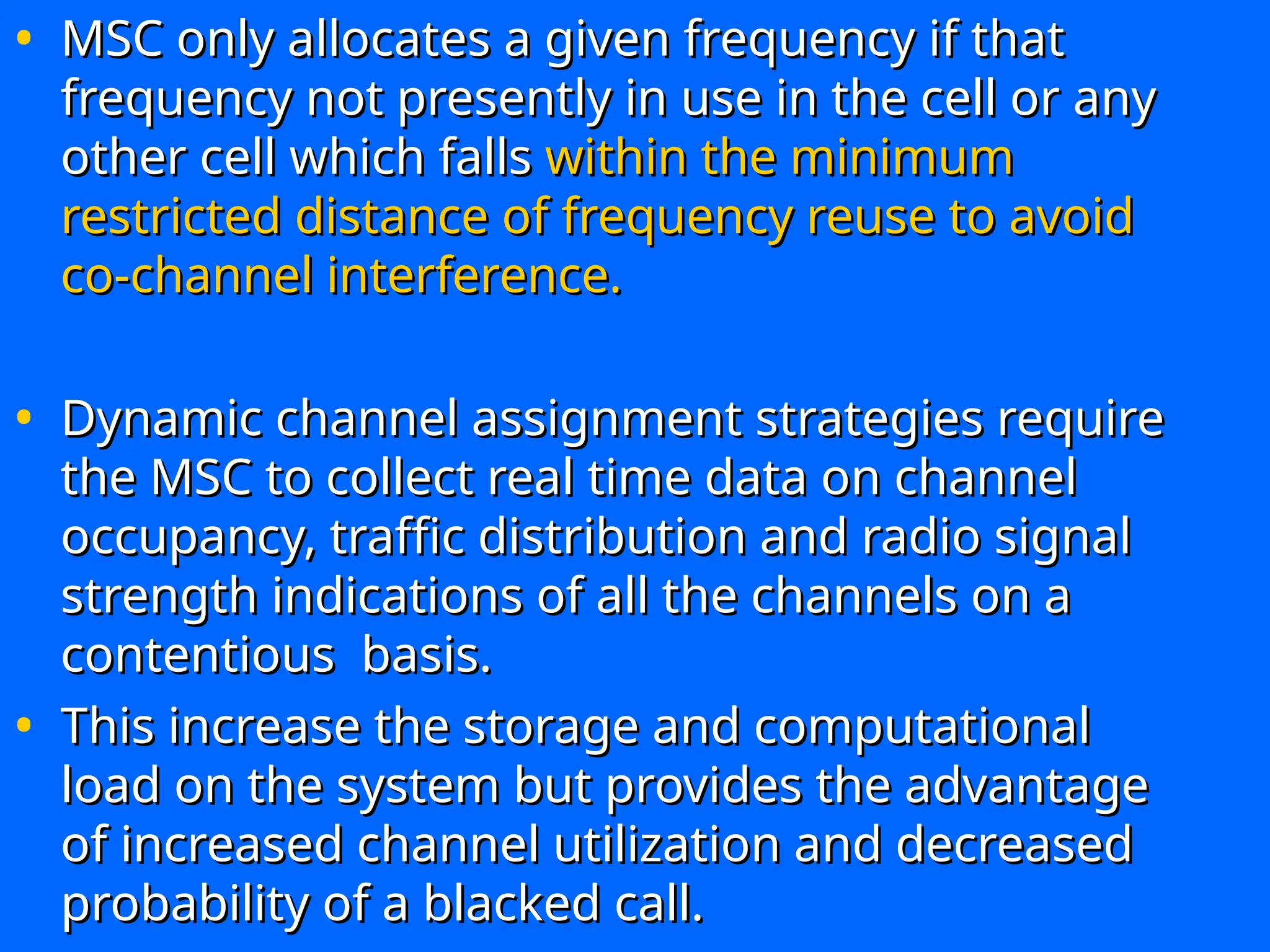 • MSC only allocates a given frequency if that
MSC only allocates a given frequency if that
frequency not presently in use in the cell or any
frequency not presently in use in the cell or any
other cell which falls
other cell which falls within the minimum
within the minimum
restricted distance of frequency reuse to avoid
restricted distance of frequency reuse to avoid
co-channel interference.
co-channel interference.
• Dynamic channel assignment strategies require
Dynamic channel assignment strategies require
the MSC to collect real time data on channel
the MSC to collect real time data on channel
occupancy, traffic distribution and radio signal
occupancy, traffic distribution and radio signal
strength indications of all the channels on a
strength indications of all the channels on a
contentious basis.
contentious basis.
• This increase the storage and computational
This increase the storage and computational
load on the system but provides the advantage
load on the system but provides the advantage
of increased channel utilization and decreased
of increased channel utilization and decreased
probability of a blacked call.
probability of a blacked call.
 