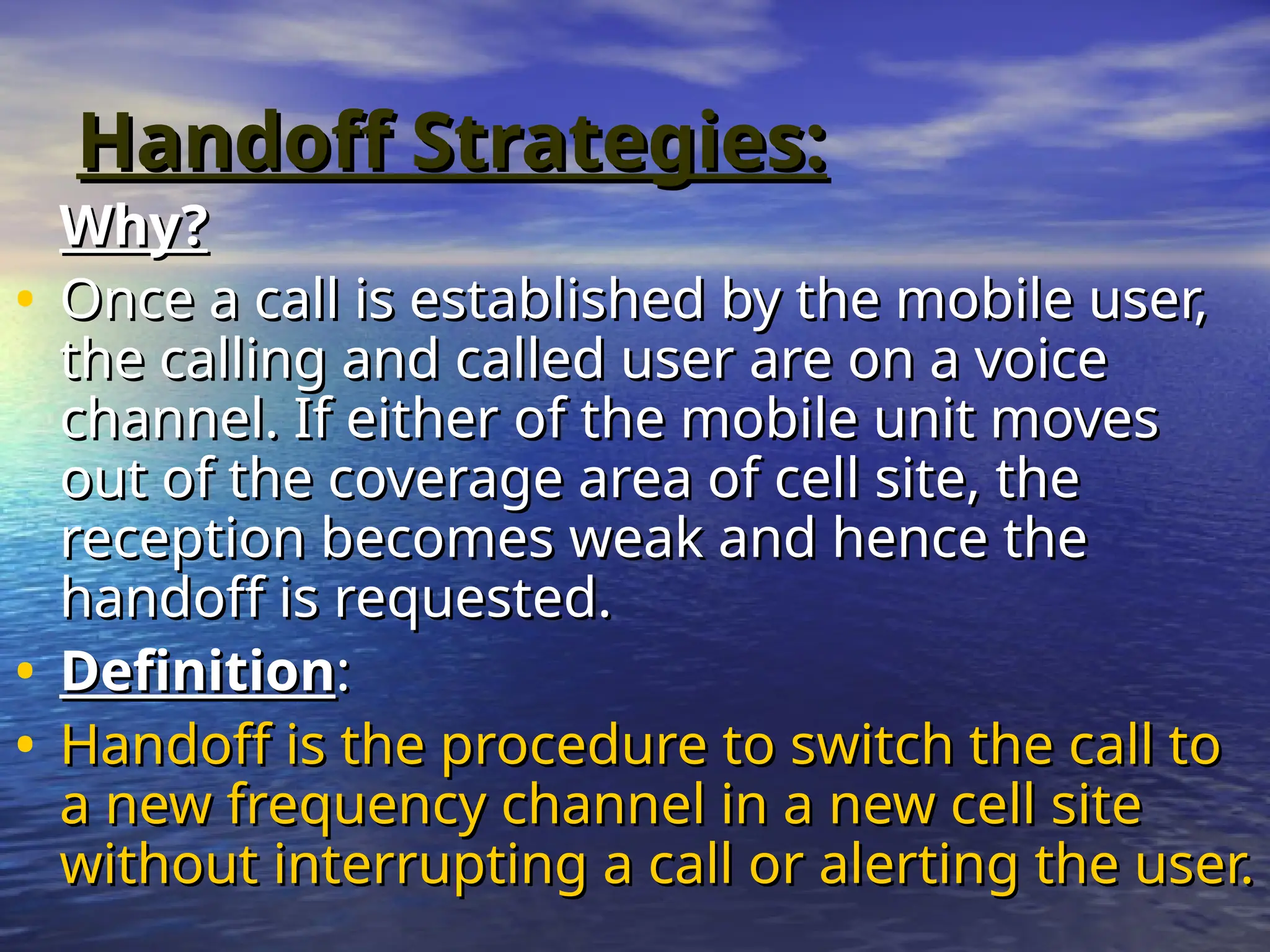 Handoff Strategies:
Handoff Strategies:
Why?
Why?
• Once a call is established by the mobile user,
Once a call is established by the mobile user,
the calling and called user are on a voice
the calling and called user are on a voice
channel. If either of the mobile unit moves
channel. If either of the mobile unit moves
out of the coverage area of cell site, the
out of the coverage area of cell site, the
reception becomes weak and hence the
reception becomes weak and hence the
handoff is requested.
handoff is requested.
• Definition
Definition:
:
• Handoff is the procedure to switch the call to
Handoff is the procedure to switch the call to
a new frequency channel in a new cell site
a new frequency channel in a new cell site
without interrupting a call or alerting the user.
without interrupting a call or alerting the user.
 