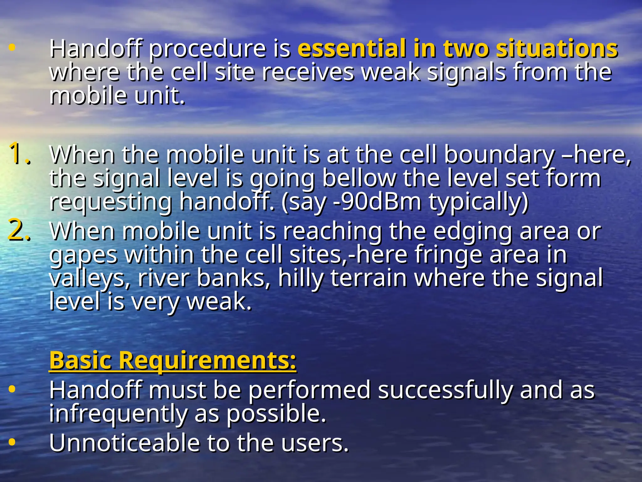 • Handoff procedure is
Handoff procedure is essential in two situations
essential in two situations
where the cell site receives weak signals from the
where the cell site receives weak signals from the
mobile unit.
mobile unit.
1.
1. When the mobile unit is at the cell boundary –here,
When the mobile unit is at the cell boundary –here,
the signal level is going bellow the level set form
the signal level is going bellow the level set form
requesting handoff. (say -90dBm typically)
requesting handoff. (say -90dBm typically)
2.
2. When mobile unit is reaching the edging area or
When mobile unit is reaching the edging area or
gapes within the cell sites,-here fringe area in
gapes within the cell sites,-here fringe area in
valleys, river banks, hilly terrain where the signal
valleys, river banks, hilly terrain where the signal
level is very weak.
level is very weak.
Basic Requirements:
Basic Requirements:
• Handoff must be performed successfully and as
Handoff must be performed successfully and as
infrequently as possible.
infrequently as possible.
• Unnoticeable to the users.
Unnoticeable to the users.
 