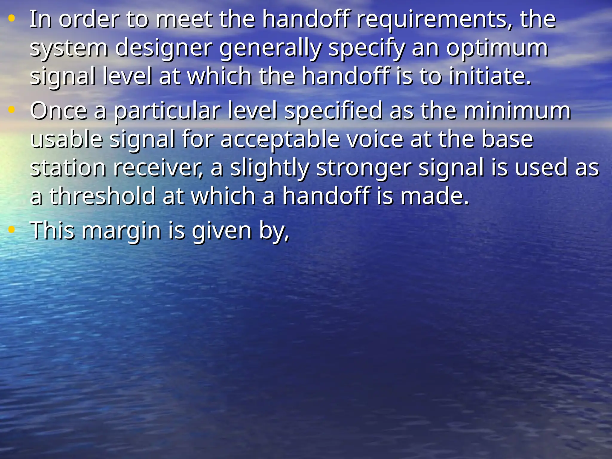 • In order to meet the handoff requirements, the
In order to meet the handoff requirements, the
system designer generally specify an optimum
system designer generally specify an optimum
signal level at which the handoff is to initiate.
signal level at which the handoff is to initiate.
• Once a particular level specified as the minimum
Once a particular level specified as the minimum
usable signal for acceptable voice at the base
usable signal for acceptable voice at the base
station receiver, a slightly stronger signal is used as
station receiver, a slightly stronger signal is used as
a threshold at which a handoff is made.
a threshold at which a handoff is made.
• This margin is given by,
This margin is given by,

 
