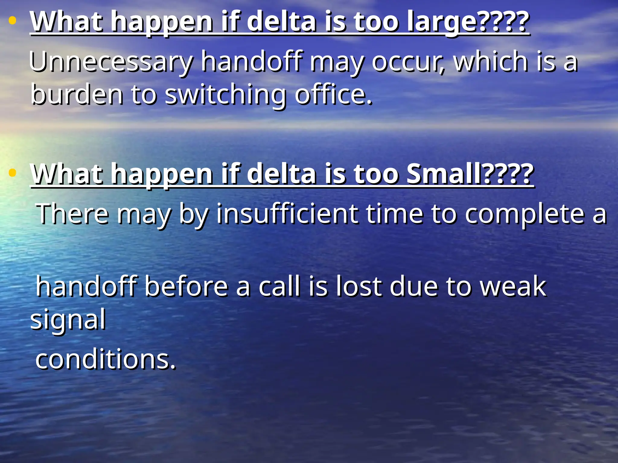 • What happen if delta is too large????
What happen if delta is too large????
Unnecessary handoff may occur, which is a
Unnecessary handoff may occur, which is a
burden to switching office.
burden to switching office.
• What happen if delta is too Small????
What happen if delta is too Small????
There may by insufficient time to complete a
There may by insufficient time to complete a
handoff before a call is lost due to weak
handoff before a call is lost due to weak
signal
signal
conditions.
conditions.
 