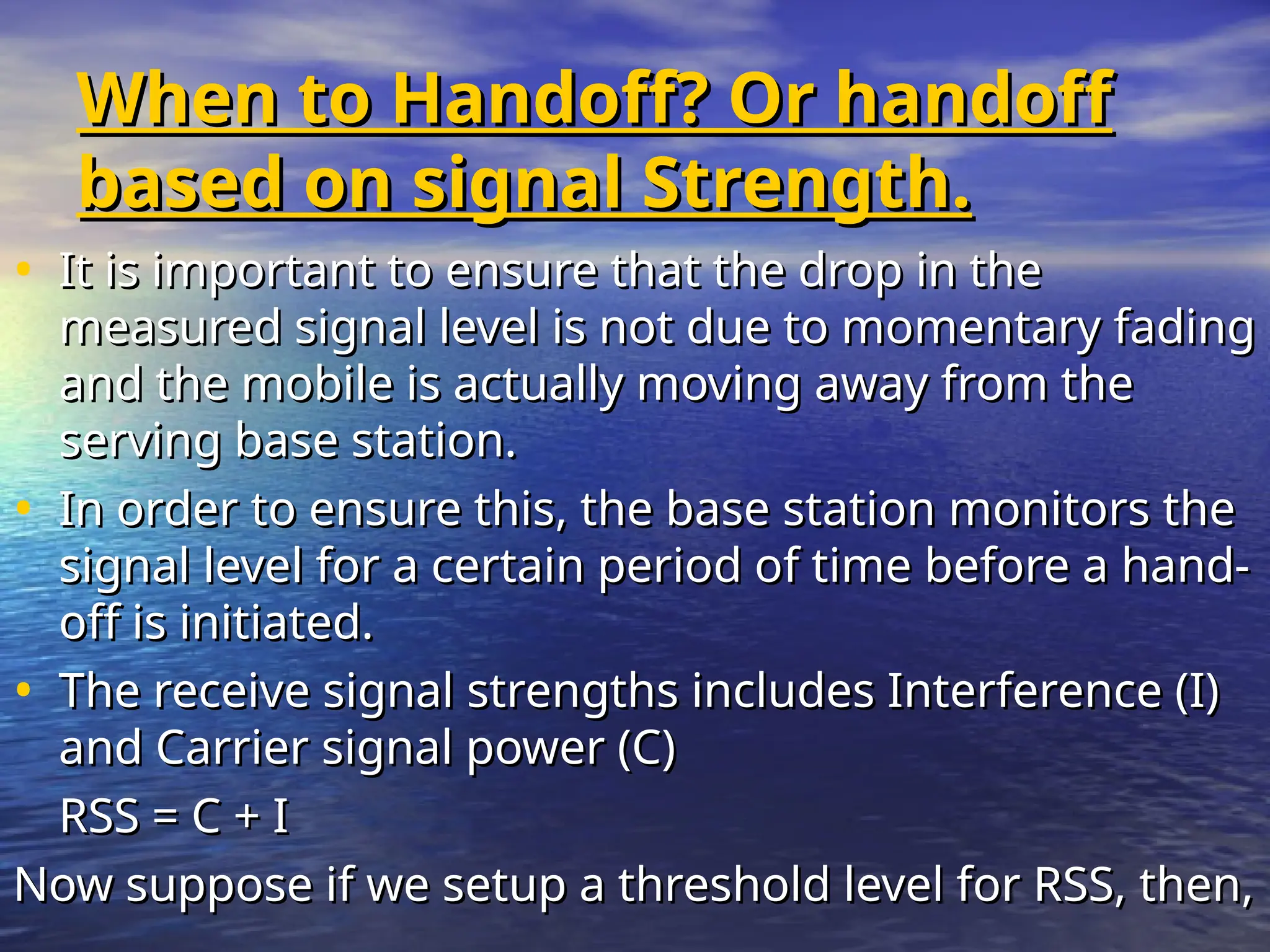 When to Handoff? Or handoff
When to Handoff? Or handoff
based on signal Strength.
based on signal Strength.
• It is important to ensure that the drop in the
It is important to ensure that the drop in the
measured signal level is not due to momentary fading
measured signal level is not due to momentary fading
and the mobile is actually moving away from the
and the mobile is actually moving away from the
serving base station.
serving base station.
• In order to ensure this, the base station monitors the
In order to ensure this, the base station monitors the
signal level for a certain period of time before a hand-
signal level for a certain period of time before a hand-
off is initiated.
off is initiated.
• The receive signal strengths includes Interference (I)
The receive signal strengths includes Interference (I)
and Carrier signal power (C)
and Carrier signal power (C)
RSS = C + I
RSS = C + I
Now suppose if we setup a threshold level for RSS, then,
Now suppose if we setup a threshold level for RSS, then,
 