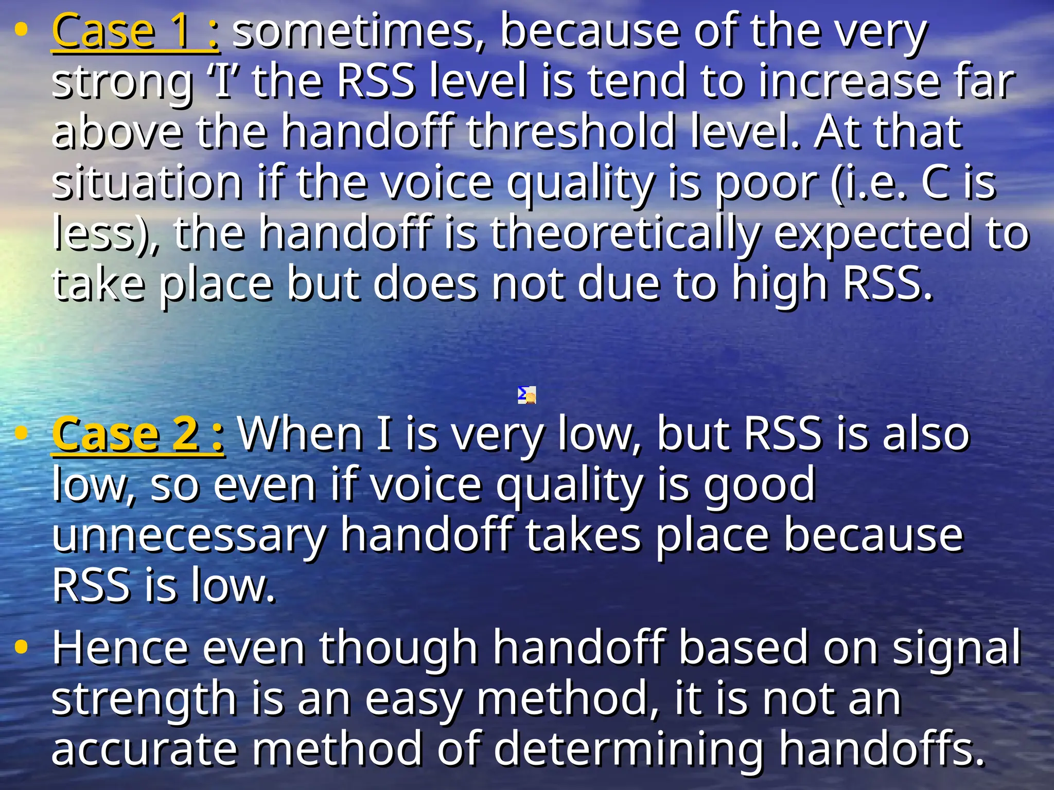 • Case 1 :
Case 1 : sometimes, because of the very
sometimes, because of the very
strong ‘I’ the RSS level is tend to increase far
strong ‘I’ the RSS level is tend to increase far
above the handoff threshold level. At that
above the handoff threshold level. At that
situation if the voice quality is poor (i.e. C is
situation if the voice quality is poor (i.e. C is
less), the handoff is theoretically expected to
less), the handoff is theoretically expected to
take place but does not due to high RSS.
take place but does not due to high RSS.
• Case 2 :
Case 2 : When I is very low, but RSS is also
When I is very low, but RSS is also
low, so even if voice quality is good
low, so even if voice quality is good
unnecessary handoff takes place because
unnecessary handoff takes place because
RSS is low.
RSS is low.
• Hence even though handoff based on signal
Hence even though handoff based on signal
strength is an easy method, it is not an
strength is an easy method, it is not an
accurate method of determining handoffs.
accurate method of determining handoffs.
 