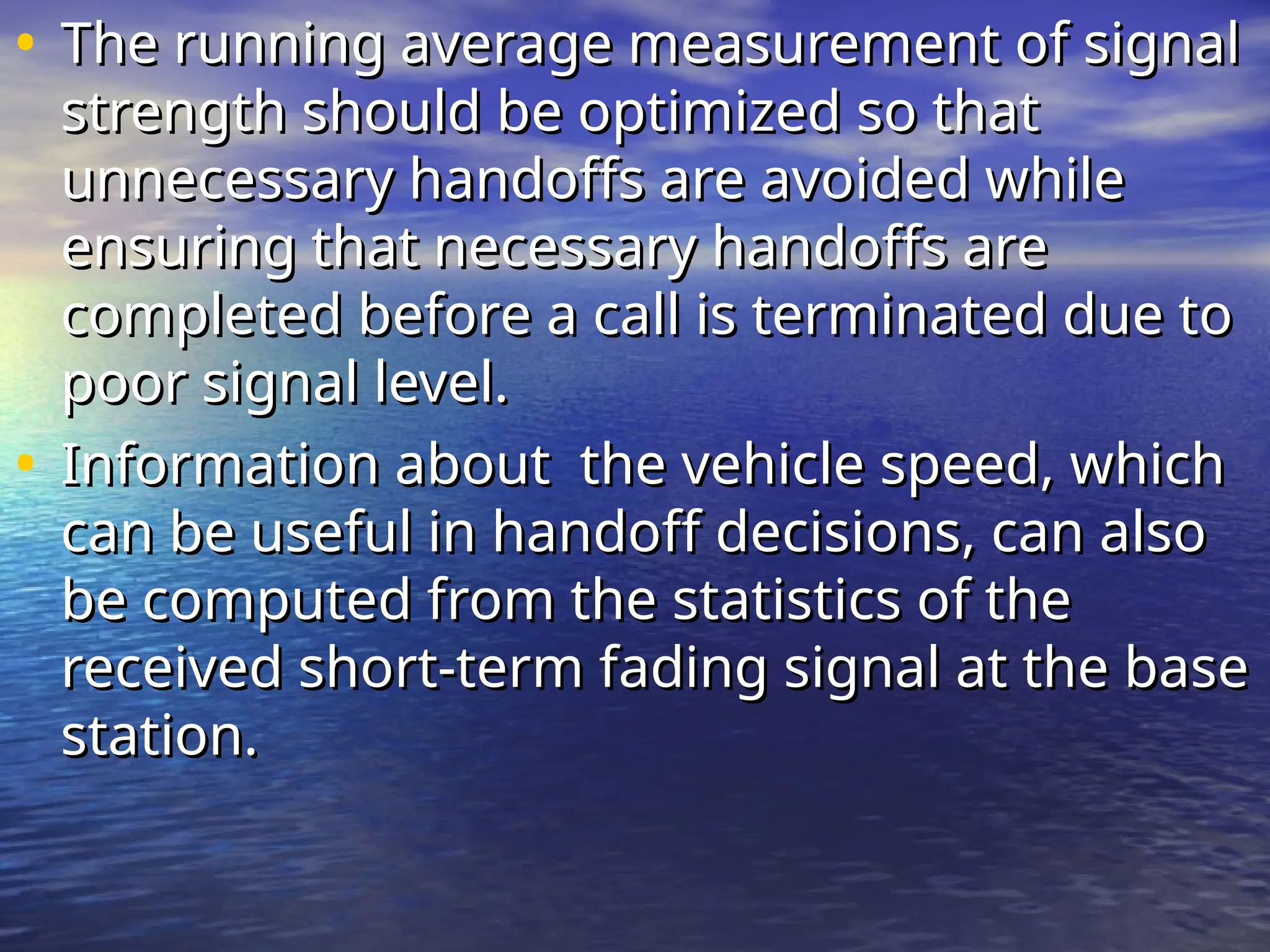 • The running average measurement of signal
The running average measurement of signal
strength should be optimized so that
strength should be optimized so that
unnecessary handoffs are avoided while
unnecessary handoffs are avoided while
ensuring that necessary handoffs are
ensuring that necessary handoffs are
completed before a call is terminated due to
completed before a call is terminated due to
poor signal level.
poor signal level.
• Information about the vehicle speed, which
Information about the vehicle speed, which
can be useful in handoff decisions, can also
can be useful in handoff decisions, can also
be computed from the statistics of the
be computed from the statistics of the
received short-term fading signal at the base
received short-term fading signal at the base
station.
station.
 