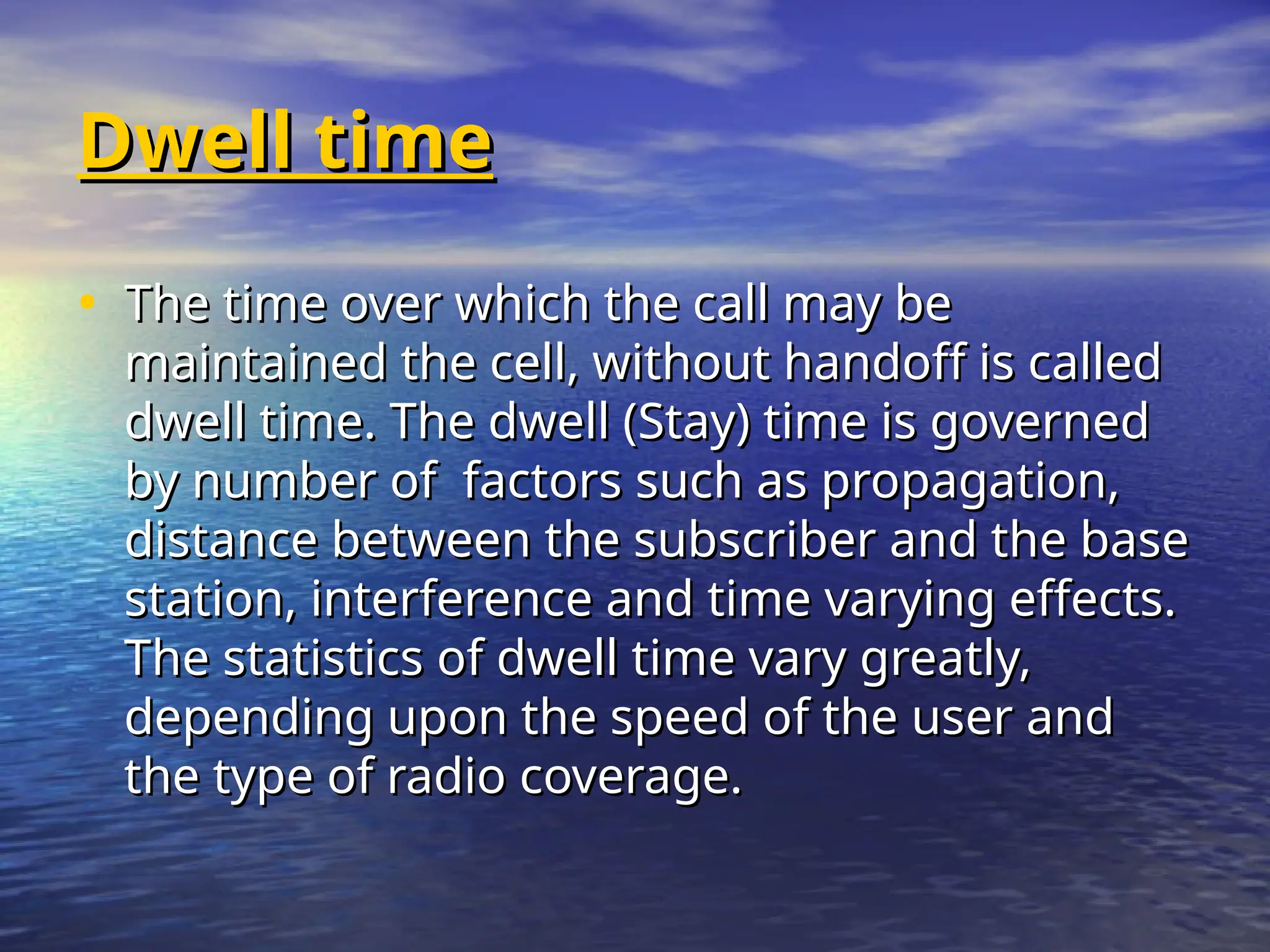 Dwell time
Dwell time
• The time over which the call may be
The time over which the call may be
maintained the cell, without handoff is called
maintained the cell, without handoff is called
dwell time. The dwell (Stay) time is governed
dwell time. The dwell (Stay) time is governed
by number of factors such as propagation,
by number of factors such as propagation,
distance between the subscriber and the base
distance between the subscriber and the base
station, interference and time varying effects.
station, interference and time varying effects.
The statistics of dwell time vary greatly,
The statistics of dwell time vary greatly,
depending upon the speed of the user and
depending upon the speed of the user and
the type of radio coverage.
the type of radio coverage.
 