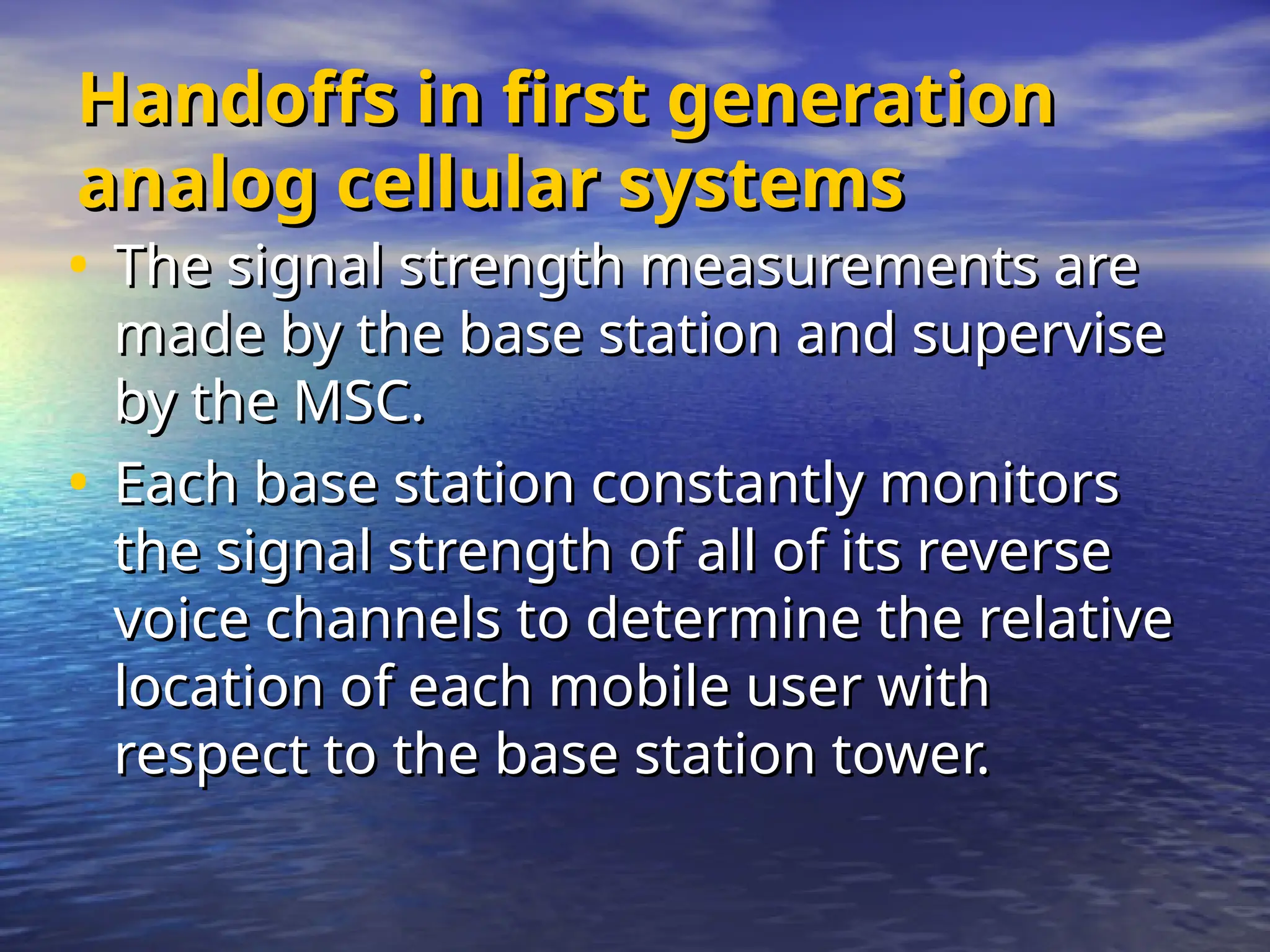 Handoffs in first generation
Handoffs in first generation
analog cellular systems
analog cellular systems
• The signal strength measurements are
The signal strength measurements are
made by the base station and supervise
made by the base station and supervise
by the MSC.
by the MSC.
• Each base station constantly monitors
Each base station constantly monitors
the signal strength of all of its reverse
the signal strength of all of its reverse
voice channels to determine the relative
voice channels to determine the relative
location of each mobile user with
location of each mobile user with
respect to the base station tower.
respect to the base station tower.
 