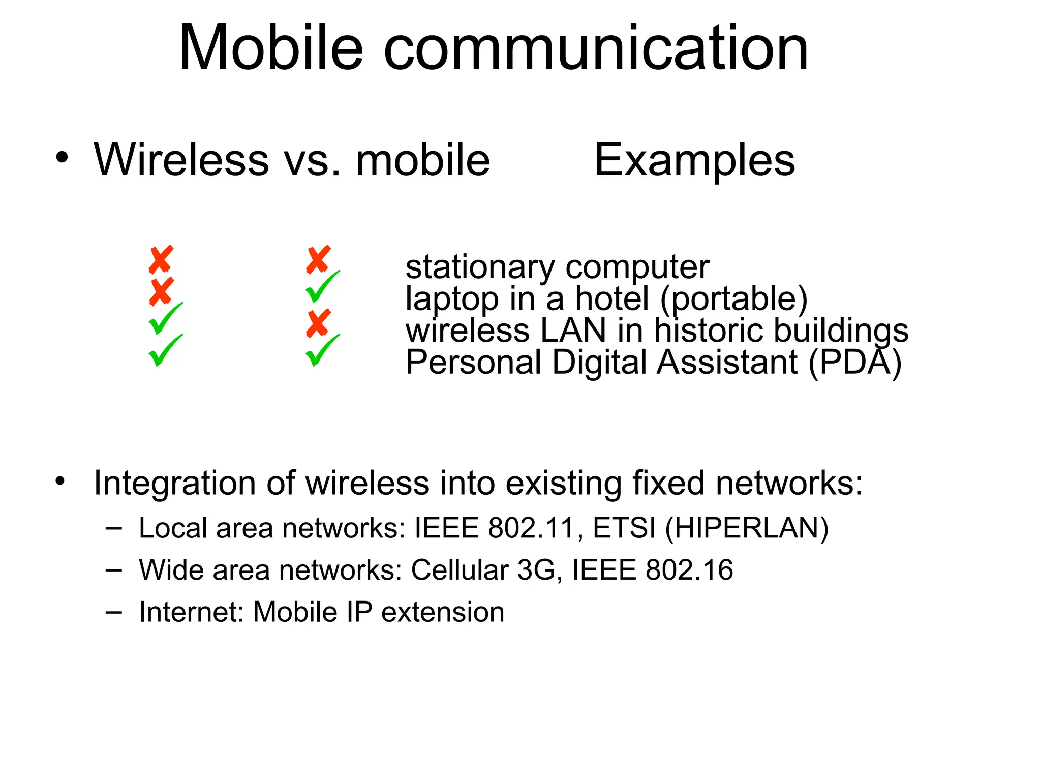 Mobile communication
• Wireless vs. mobile Examples
  stationary computer
  laptop in a hotel (portable)
  wireless LAN in historic buildings
  Personal Digital Assistant (PDA)
• Integration of wireless into existing fixed networks:
– Local area networks: IEEE 802.11, ETSI (HIPERLAN)
– Wide area networks: Cellular 3G, IEEE 802.16
– Internet: Mobile IP extension
 