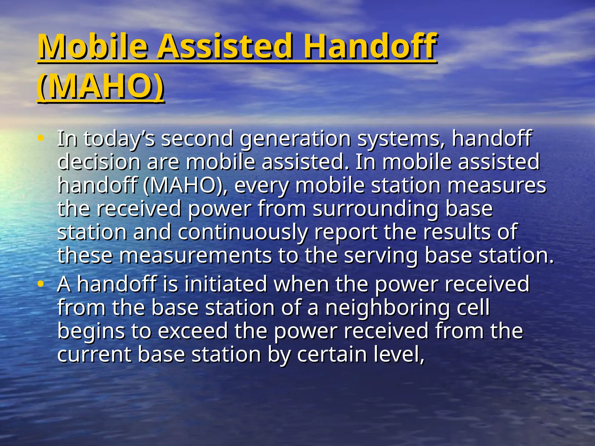 Mobile Assisted Handoff
Mobile Assisted Handoff
(MAHO)
(MAHO)
• In today’s second generation systems, handoff
In today’s second generation systems, handoff
decision are mobile assisted. In mobile assisted
decision are mobile assisted. In mobile assisted
handoff (MAHO), every mobile station measures
handoff (MAHO), every mobile station measures
the received power from surrounding base
the received power from surrounding base
station and continuously report the results of
station and continuously report the results of
these measurements to the serving base station.
these measurements to the serving base station.
• A handoff is initiated when the power received
A handoff is initiated when the power received
from the base station of a neighboring cell
from the base station of a neighboring cell
begins to exceed the power received from the
begins to exceed the power received from the
current base station by certain level,
current base station by certain level,
 
