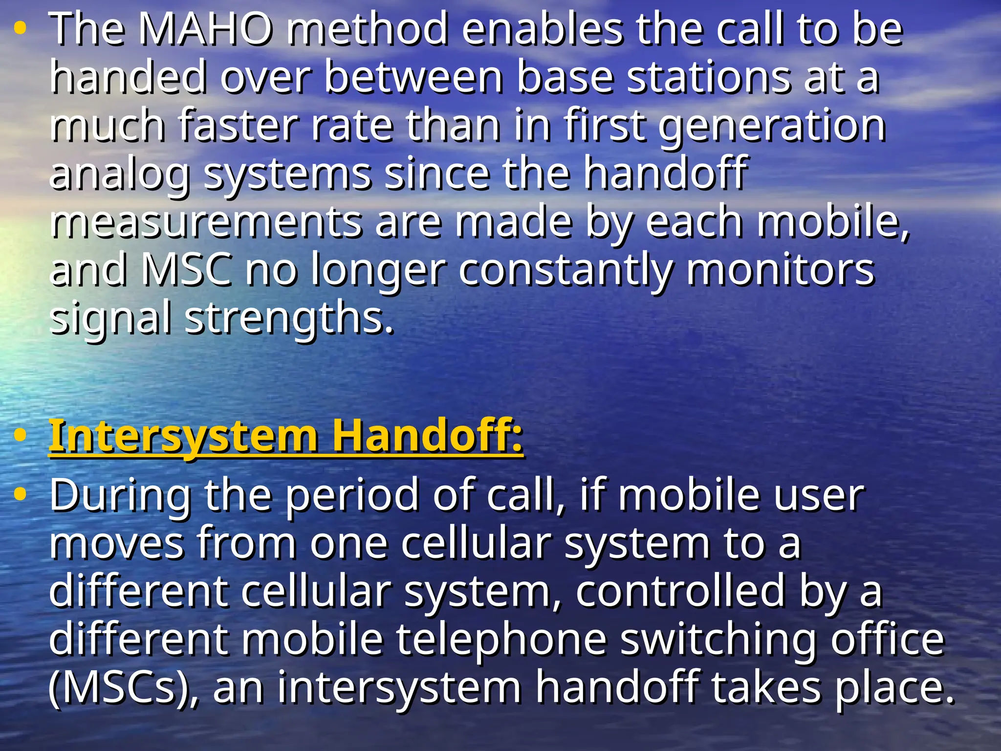• The MAHO method enables the call to be
The MAHO method enables the call to be
handed over between base stations at a
handed over between base stations at a
much faster rate than in first generation
much faster rate than in first generation
analog systems since the handoff
analog systems since the handoff
measurements are made by each mobile,
measurements are made by each mobile,
and MSC no longer constantly monitors
and MSC no longer constantly monitors
signal strengths.
signal strengths.
• Intersystem Handoff:
Intersystem Handoff:
• During the period of call, if mobile user
During the period of call, if mobile user
moves from one cellular system to a
moves from one cellular system to a
different cellular system, controlled by a
different cellular system, controlled by a
different mobile telephone switching office
different mobile telephone switching office
(MSCs), an intersystem handoff takes place.
(MSCs), an intersystem handoff takes place.
 