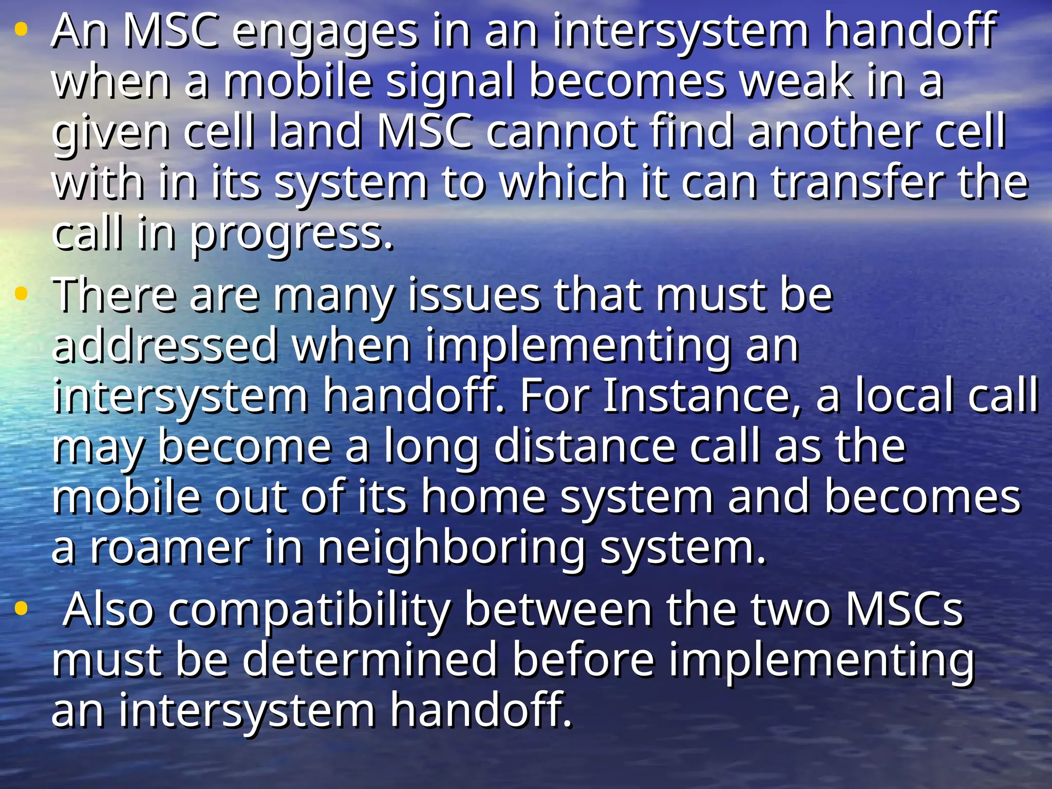 • An MSC engages in an intersystem handoff
An MSC engages in an intersystem handoff
when a mobile signal becomes weak in a
when a mobile signal becomes weak in a
given cell land MSC cannot find another cell
given cell land MSC cannot find another cell
with in its system to which it can transfer the
with in its system to which it can transfer the
call in progress.
call in progress.
• There are many issues that must be
There are many issues that must be
addressed when implementing an
addressed when implementing an
intersystem handoff. For Instance, a local call
intersystem handoff. For Instance, a local call
may become a long distance call as the
may become a long distance call as the
mobile out of its home system and becomes
mobile out of its home system and becomes
a roamer in neighboring system.
a roamer in neighboring system.
• Also compatibility between the two MSCs
Also compatibility between the two MSCs
must be determined before implementing
must be determined before implementing
an intersystem handoff.
an intersystem handoff.
 