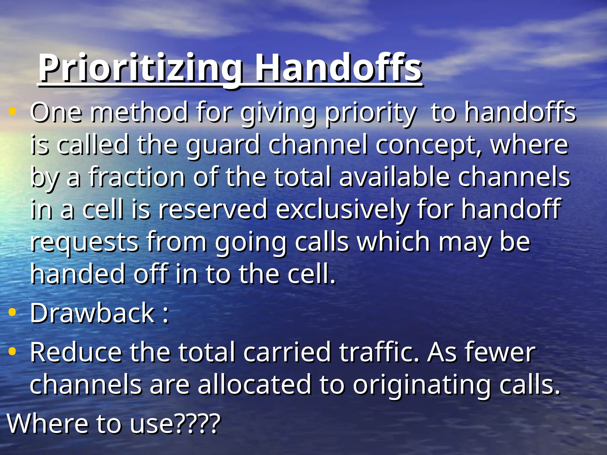 Prioritizing Handoffs
Prioritizing Handoffs
• One method for giving priority to handoffs
One method for giving priority to handoffs
is called the guard channel concept, where
is called the guard channel concept, where
by a fraction of the total available channels
by a fraction of the total available channels
in a cell is reserved exclusively for handoff
in a cell is reserved exclusively for handoff
requests from going calls which may be
requests from going calls which may be
handed off in to the cell.
handed off in to the cell.
• Drawback :
Drawback :
• Reduce the total carried traffic. As fewer
Reduce the total carried traffic. As fewer
channels are allocated to originating calls.
channels are allocated to originating calls.
Where to use????
Where to use????
 