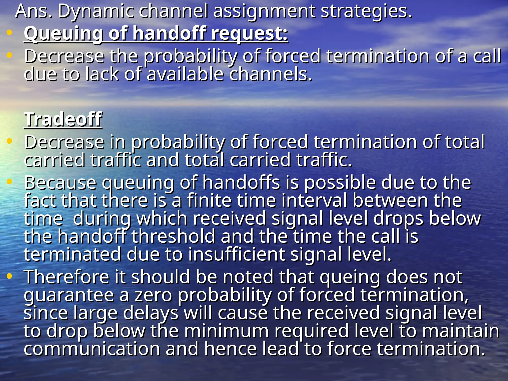 Ans. Dynamic channel assignment strategies.
Ans. Dynamic channel assignment strategies.
• Queuing of handoff request:
Queuing of handoff request:
• Decrease the probability of forced termination of a call
Decrease the probability of forced termination of a call
due to lack of available channels.
due to lack of available channels.
Tradeoff
Tradeoff
• Decrease in probability of forced termination of total
Decrease in probability of forced termination of total
carried traffic and total carried traffic.
carried traffic and total carried traffic.
• Because queuing of handoffs is possible due to the
Because queuing of handoffs is possible due to the
fact that there is a finite time interval between the
fact that there is a finite time interval between the
time during which received signal level drops below
time during which received signal level drops below
the handoff threshold and the time the call is
the handoff threshold and the time the call is
terminated due to insufficient signal level.
terminated due to insufficient signal level.
• Therefore it should be noted that queing does not
Therefore it should be noted that queing does not
guarantee a zero probability of forced termination,
guarantee a zero probability of forced termination,
since large delays will cause the received signal level
since large delays will cause the received signal level
to drop below the minimum required level to maintain
to drop below the minimum required level to maintain
communication and hence lead to force termination.
communication and hence lead to force termination.
 