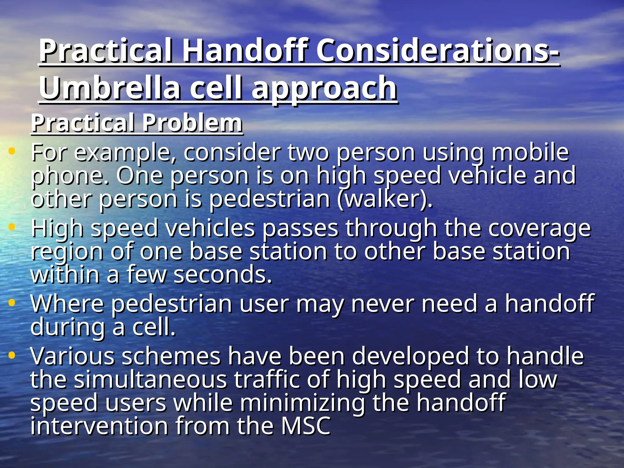 Practical Handoff Considerations-
Practical Handoff Considerations-
Umbrella cell approach
Umbrella cell approach
Practical Problem
Practical Problem
• For example, consider two person using mobile
For example, consider two person using mobile
phone. One person is on high speed vehicle and
phone. One person is on high speed vehicle and
other person is pedestrian (walker).
other person is pedestrian (walker).
• High speed vehicles passes through the coverage
High speed vehicles passes through the coverage
region of one base station to other base station
region of one base station to other base station
within a few seconds.
within a few seconds.
• Where pedestrian user may never need a handoff
Where pedestrian user may never need a handoff
during a cell.
during a cell.
• Various schemes have been developed to handle
Various schemes have been developed to handle
the simultaneous traffic of high speed and low
the simultaneous traffic of high speed and low
speed users while minimizing the handoff
speed users while minimizing the handoff
intervention from the MSC
intervention from the MSC
 