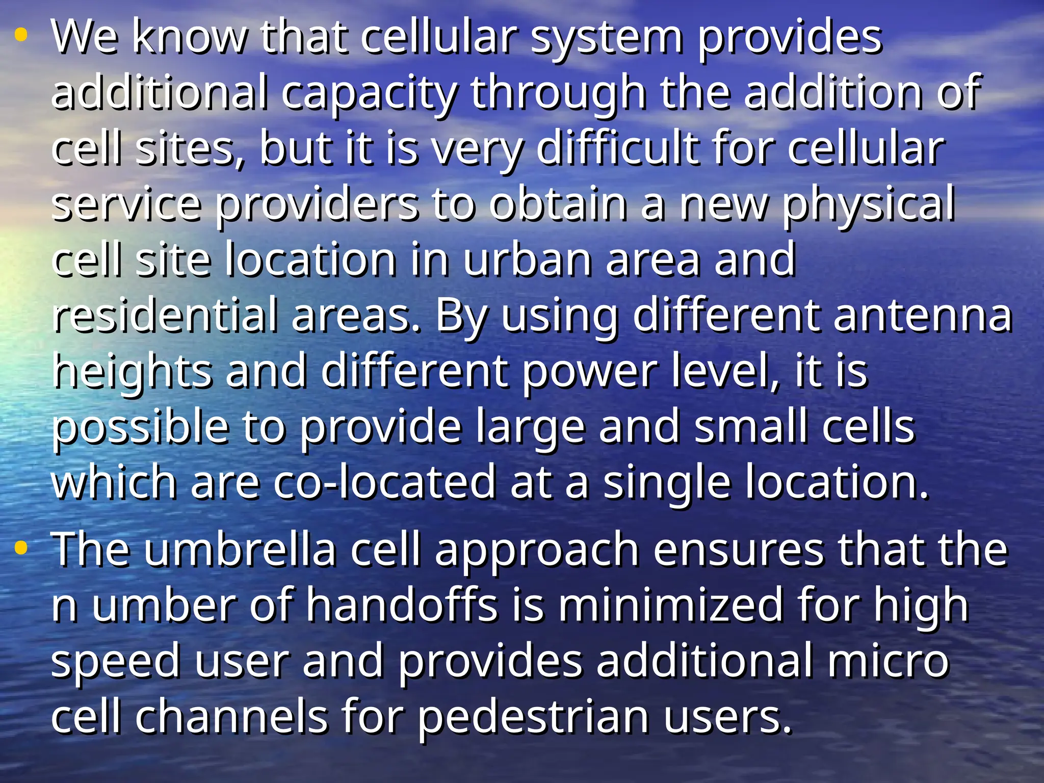 • We know that cellular system provides
We know that cellular system provides
additional capacity through the addition of
additional capacity through the addition of
cell sites, but it is very difficult for cellular
cell sites, but it is very difficult for cellular
service providers to obtain a new physical
service providers to obtain a new physical
cell site location in urban area and
cell site location in urban area and
residential areas. By using different antenna
residential areas. By using different antenna
heights and different power level, it is
heights and different power level, it is
possible to provide large and small cells
possible to provide large and small cells
which are co-located at a single location.
which are co-located at a single location.
• The umbrella cell approach ensures that the
The umbrella cell approach ensures that the
n umber of handoffs is minimized for high
n umber of handoffs is minimized for high
speed user and provides additional micro
speed user and provides additional micro
cell channels for pedestrian users.
cell channels for pedestrian users.
 