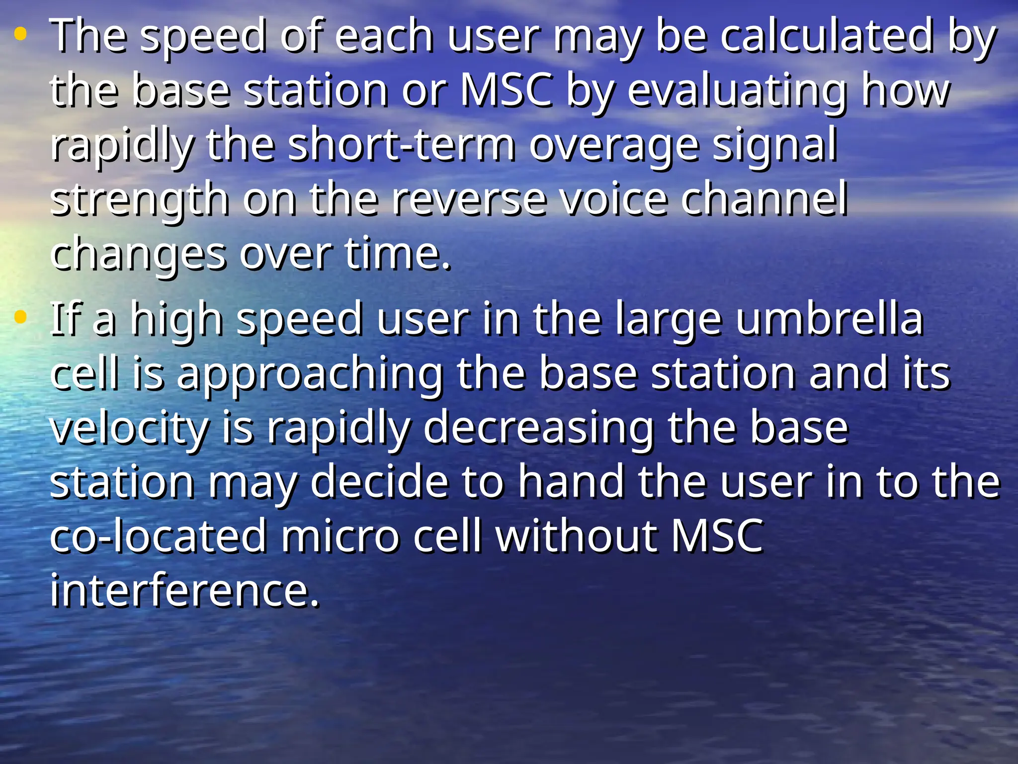 • The speed of each user may be calculated by
The speed of each user may be calculated by
the base station or MSC by evaluating how
the base station or MSC by evaluating how
rapidly the short-term overage signal
rapidly the short-term overage signal
strength on the reverse voice channel
strength on the reverse voice channel
changes over time.
changes over time.
• If a high speed user in the large umbrella
If a high speed user in the large umbrella
cell is approaching the base station and its
cell is approaching the base station and its
velocity is rapidly decreasing the base
velocity is rapidly decreasing the base
station may decide to hand the user in to the
station may decide to hand the user in to the
co-located micro cell without MSC
co-located micro cell without MSC
interference.
interference.
 