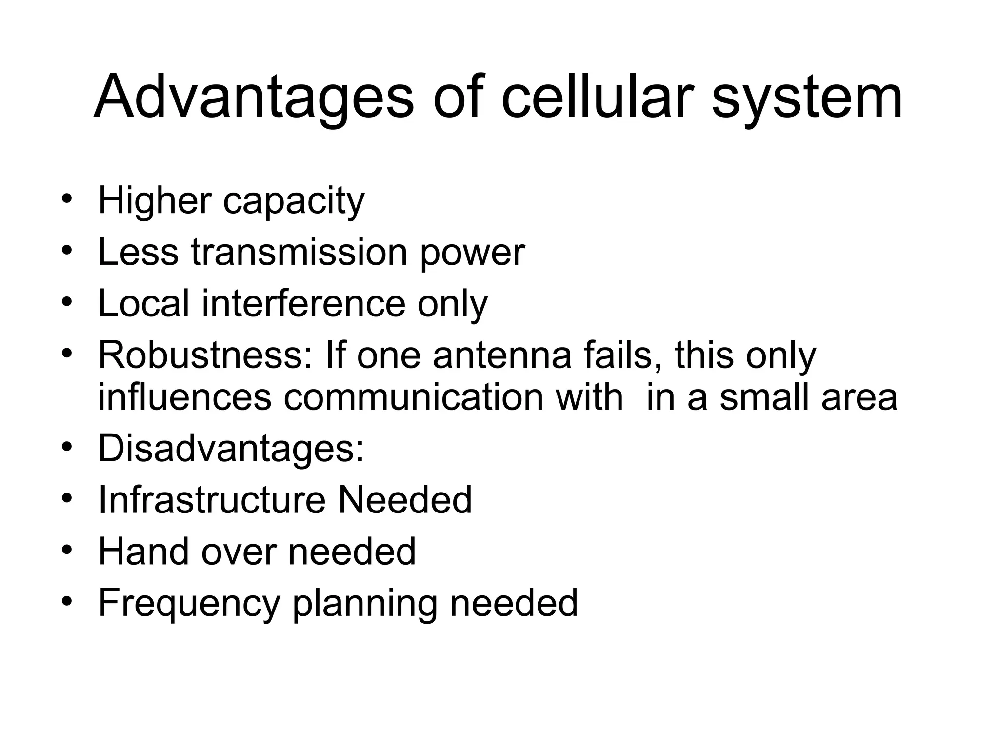Advantages of cellular system
• Higher capacity
• Less transmission power
• Local interference only
• Robustness: If one antenna fails, this only
influences communication with in a small area
• Disadvantages:
• Infrastructure Needed
• Hand over needed
• Frequency planning needed
 