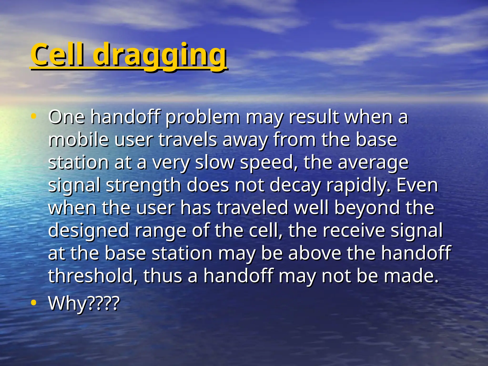Cell dragging
Cell dragging
• One handoff problem may result when a
One handoff problem may result when a
mobile user travels away from the base
mobile user travels away from the base
station at a very slow speed, the average
station at a very slow speed, the average
signal strength does not decay rapidly. Even
signal strength does not decay rapidly. Even
when the user has traveled well beyond the
when the user has traveled well beyond the
designed range of the cell, the receive signal
designed range of the cell, the receive signal
at the base station may be above the handoff
at the base station may be above the handoff
threshold, thus a handoff may not be made.
threshold, thus a handoff may not be made.
• Why????
Why????
 