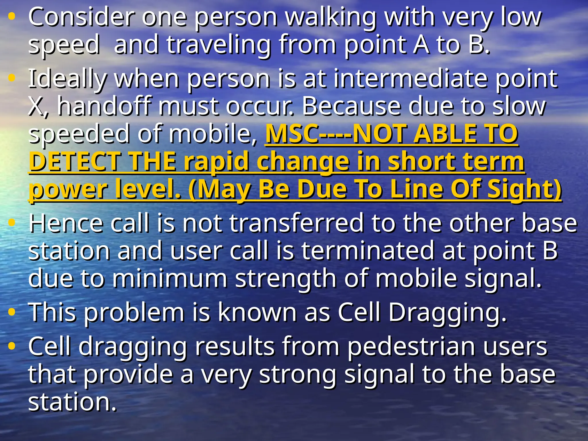 • Consider one person walking with very low
Consider one person walking with very low
speed and traveling from point A to B.
speed and traveling from point A to B.
• Ideally when person is at intermediate point
Ideally when person is at intermediate point
X, handoff must occur. Because due to slow
X, handoff must occur. Because due to slow
speeded of mobile,
speeded of mobile, MSC----NOT ABLE TO
MSC----NOT ABLE TO
DETECT THE rapid change in short term
DETECT THE rapid change in short term
power level. (May Be Due To Line Of Sight)
power level. (May Be Due To Line Of Sight)
• Hence call is not transferred to the other base
Hence call is not transferred to the other base
station and user call is terminated at point B
station and user call is terminated at point B
due to minimum strength of mobile signal.
due to minimum strength of mobile signal.
• This problem is known as Cell Dragging.
This problem is known as Cell Dragging.
• Cell dragging results from pedestrian users
Cell dragging results from pedestrian users
that provide a very strong signal to the base
that provide a very strong signal to the base
station.
station.
 