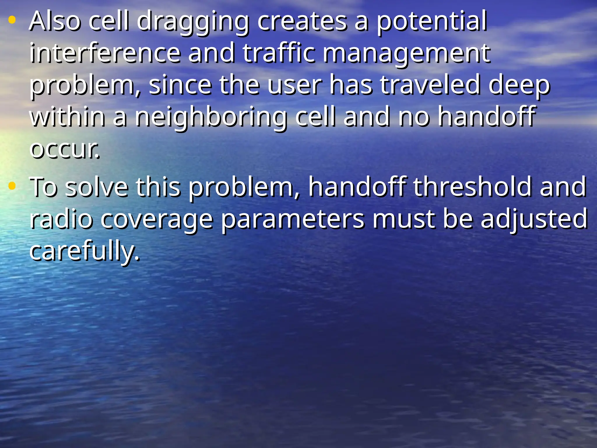 • Also cell dragging creates a potential
Also cell dragging creates a potential
interference and traffic management
interference and traffic management
problem, since the user has traveled deep
problem, since the user has traveled deep
within a neighboring cell and no handoff
within a neighboring cell and no handoff
occur.
occur.
• To solve this problem, handoff threshold and
To solve this problem, handoff threshold and
radio coverage parameters must be adjusted
radio coverage parameters must be adjusted
carefully.
carefully.
 