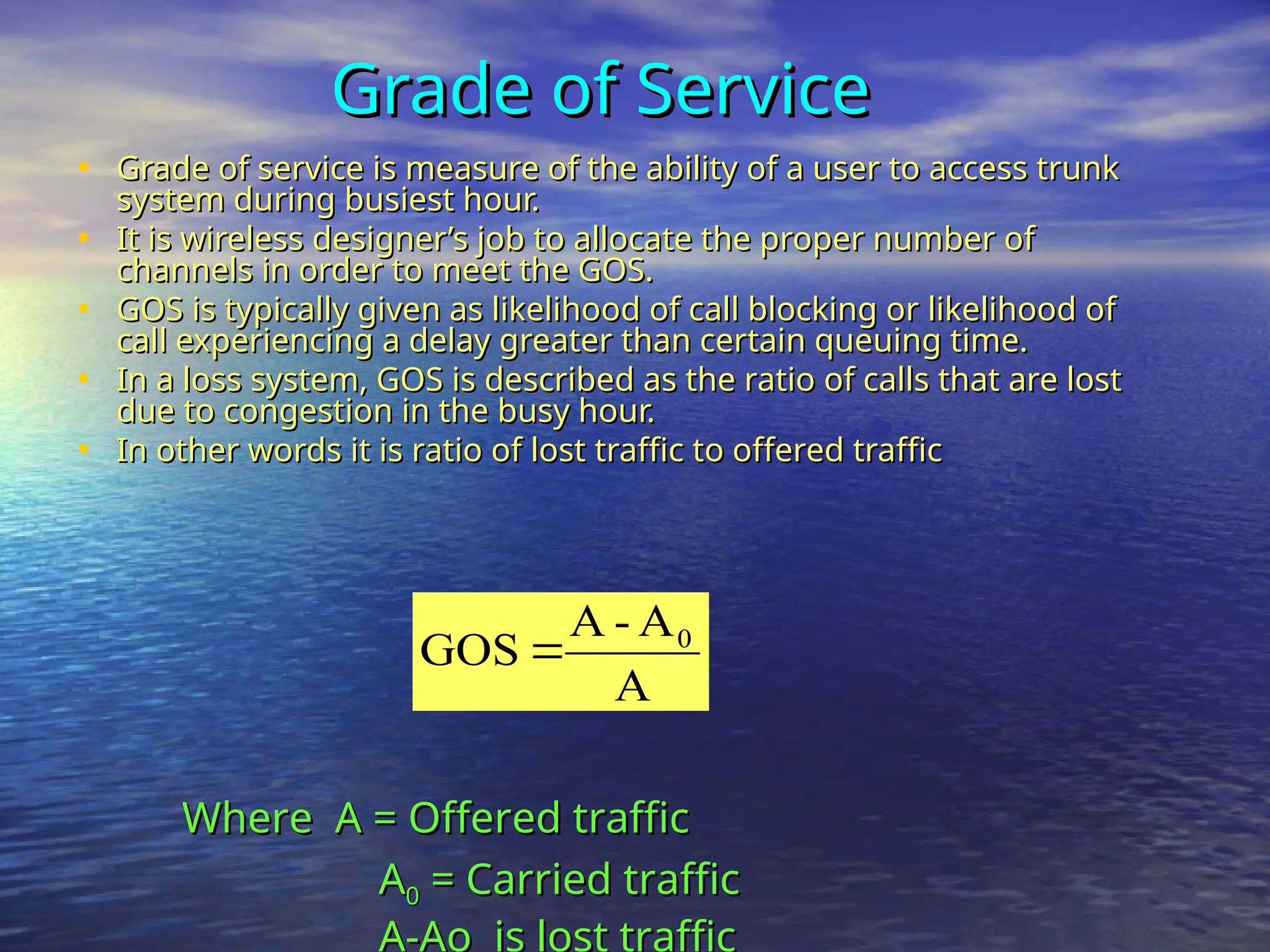 Grade of Service
Grade of Service
• Grade of service is measure of the ability of a user to access trunk
Grade of service is measure of the ability of a user to access trunk
system during busiest hour.
system during busiest hour.
• It is wireless designer’s job to allocate the proper number of
It is wireless designer’s job to allocate the proper number of
channels in order to meet the GOS.
channels in order to meet the GOS.
• GOS is typically given as likelihood of call blocking or likelihood of
GOS is typically given as likelihood of call blocking or likelihood of
call experiencing a delay greater than certain queuing time.
call experiencing a delay greater than certain queuing time.
• In a loss system, GOS is described as the ratio of calls that are lost
In a loss system, GOS is described as the ratio of calls that are lost
due to congestion in the busy hour.
due to congestion in the busy hour.
• In other words it is ratio of lost traffic to offered traffic
In other words it is ratio of lost traffic to offered traffic
A
A
-
A
GOS 0

Where A = Offered traffic
Where A = Offered traffic
A
A0
0 = Carried traffic
= Carried traffic
A-Ao is lost traffic
 