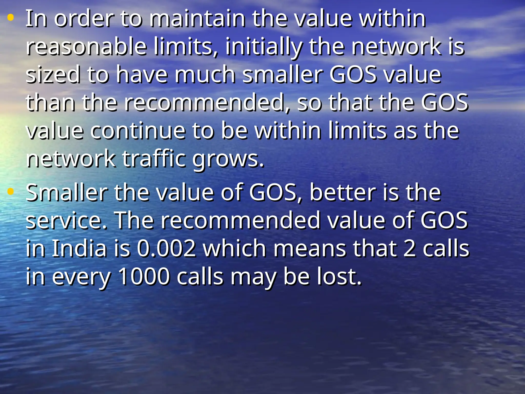 • In order to maintain the value within
In order to maintain the value within
reasonable limits, initially the network is
reasonable limits, initially the network is
sized to have much smaller GOS value
sized to have much smaller GOS value
than the recommended, so that the GOS
than the recommended, so that the GOS
value continue to be within limits as the
value continue to be within limits as the
network traffic grows.
network traffic grows.
• Smaller the value of GOS, better is the
Smaller the value of GOS, better is the
service. The recommended value of GOS
service. The recommended value of GOS
in India is 0.002 which means that 2 calls
in India is 0.002 which means that 2 calls
in every 1000 calls may be lost.
in every 1000 calls may be lost.
 