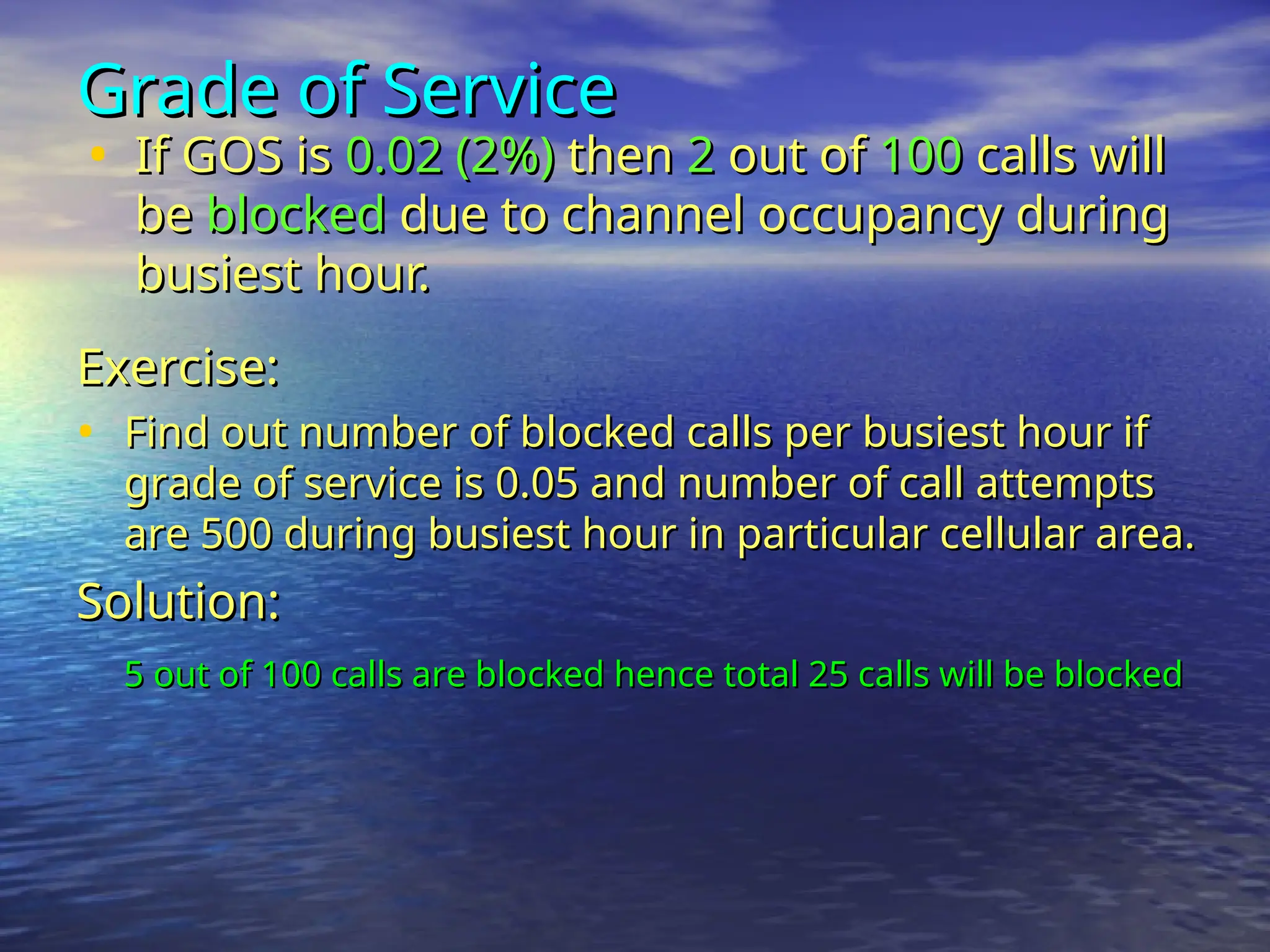 Grade of Service
Grade of Service
• If GOS is
If GOS is 0.02 (2%)
0.02 (2%) then
then 2
2 out of
out of 100
100 calls will
calls will
be
be blocked
blocked due to channel occupancy during
due to channel occupancy during
busiest hour.
busiest hour.
Exercise:
Exercise:
• Find out number of blocked calls per busiest hour if
Find out number of blocked calls per busiest hour if
grade of service is 0.05 and number of call attempts
grade of service is 0.05 and number of call attempts
are 500 during busiest hour in particular cellular area.
are 500 during busiest hour in particular cellular area.
Solution:
Solution:
5 out of 100 calls are blocked hence total 25 calls will be blocked
5 out of 100 calls are blocked hence total 25 calls will be blocked
 