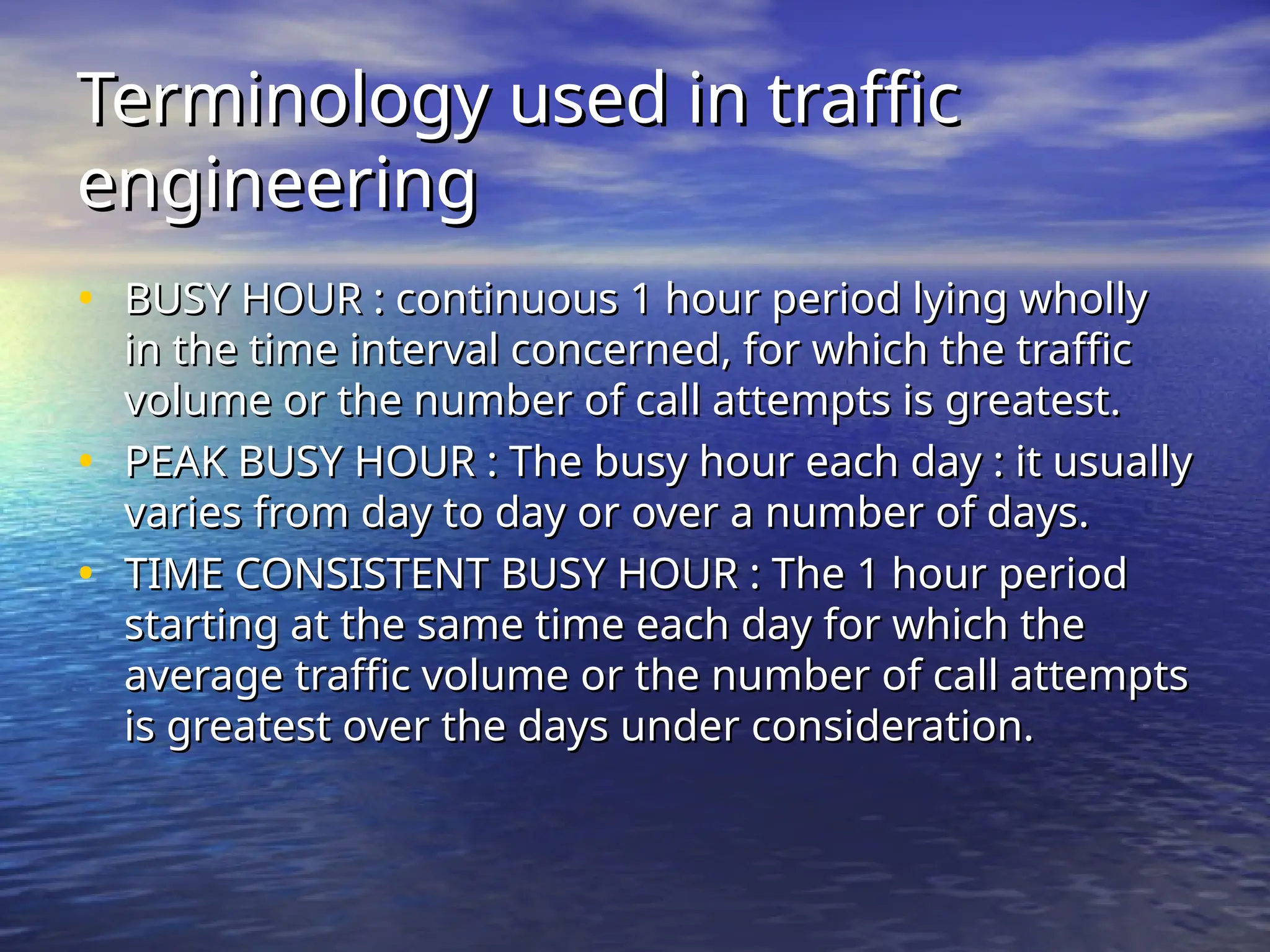 Terminology used in traffic
Terminology used in traffic
engineering
engineering
• BUSY HOUR : continuous 1 hour period lying wholly
BUSY HOUR : continuous 1 hour period lying wholly
in the time interval concerned, for which the traffic
in the time interval concerned, for which the traffic
volume or the number of call attempts is greatest.
volume or the number of call attempts is greatest.
• PEAK BUSY HOUR : The busy hour each day : it usually
PEAK BUSY HOUR : The busy hour each day : it usually
varies from day to day or over a number of days.
varies from day to day or over a number of days.
• TIME CONSISTENT BUSY HOUR : The 1 hour period
TIME CONSISTENT BUSY HOUR : The 1 hour period
starting at the same time each day for which the
starting at the same time each day for which the
average traffic volume or the number of call attempts
average traffic volume or the number of call attempts
is greatest over the days under consideration.
is greatest over the days under consideration.
 