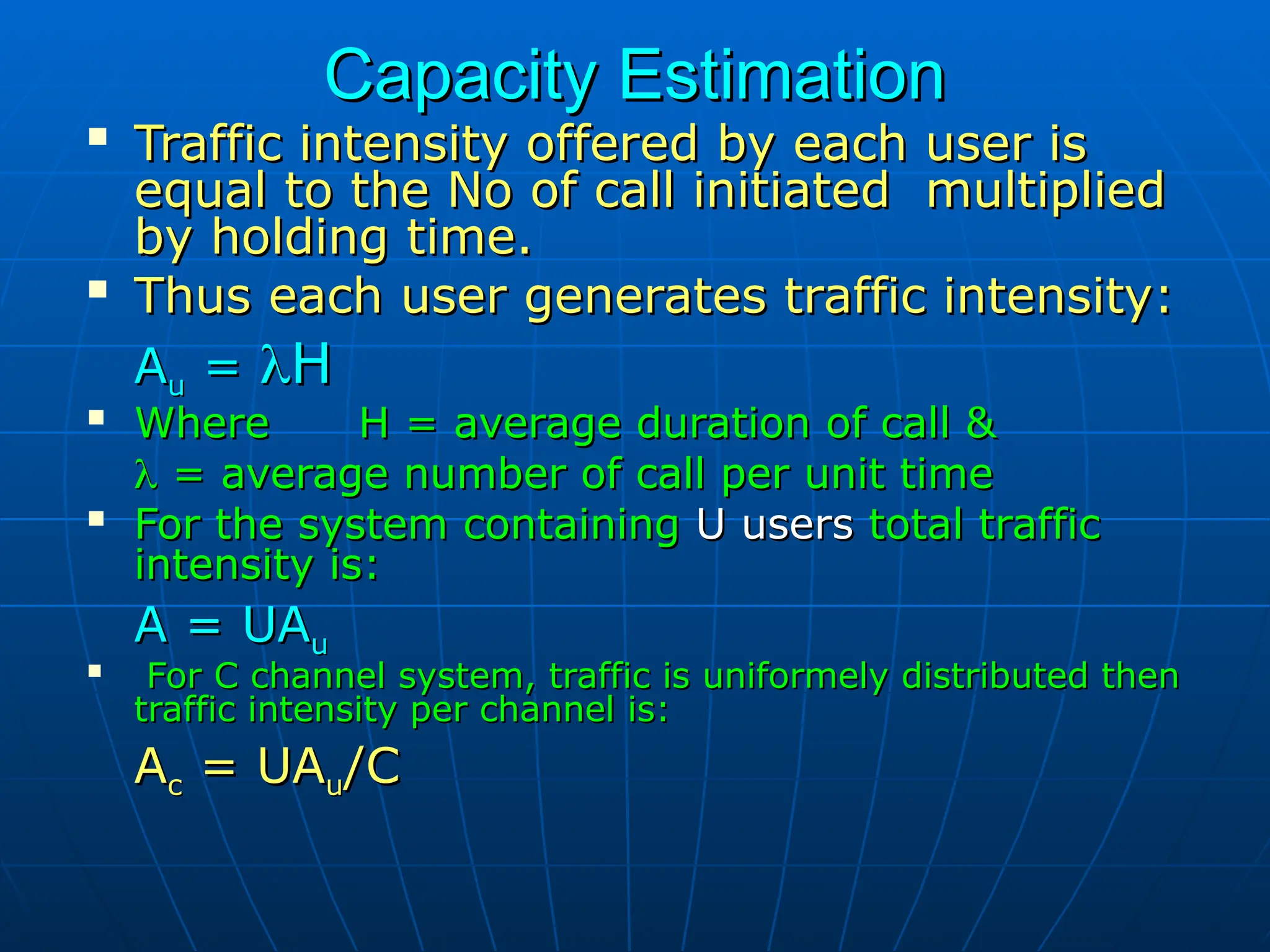 Capacity Estimation
Capacity Estimation

Traffic intensity offered by each user is
Traffic intensity offered by each user is
equal to the No of call initiated multiplied
equal to the No of call initiated multiplied
by holding time.
by holding time.

Thus each user generates traffic intensity:
Thus each user generates traffic intensity:
A
Au
u =
= 
H
H

Where H = average duration of call &
Where H = average duration of call &

 = average number of call per unit time
= average number of call per unit time

For the system containing
For the system containing U users
U users total traffic
total traffic
intensity is:
intensity is:
A = UA
A = UAu
u

For C channel system, traffic is uniformely distributed then
For C channel system, traffic is uniformely distributed then
traffic intensity per channel is:
traffic intensity per channel is:
A
Ac
c = UA
= UAu
u/C
/C
 