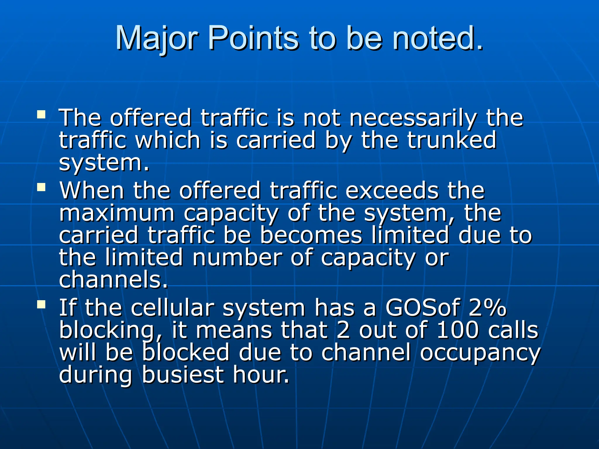 Major Points to be noted.
Major Points to be noted.

The offered traffic is not necessarily the
The offered traffic is not necessarily the
traffic which is carried by the trunked
traffic which is carried by the trunked
system.
system.

When the offered traffic exceeds the
When the offered traffic exceeds the
maximum capacity of the system, the
maximum capacity of the system, the
carried traffic be becomes limited due to
carried traffic be becomes limited due to
the limited number of capacity or
the limited number of capacity or
channels.
channels.

If the cellular system has a GOSof 2%
If the cellular system has a GOSof 2%
blocking, it means that 2 out of 100 calls
blocking, it means that 2 out of 100 calls
will be blocked due to channel occupancy
will be blocked due to channel occupancy
during busiest hour.
during busiest hour.
 