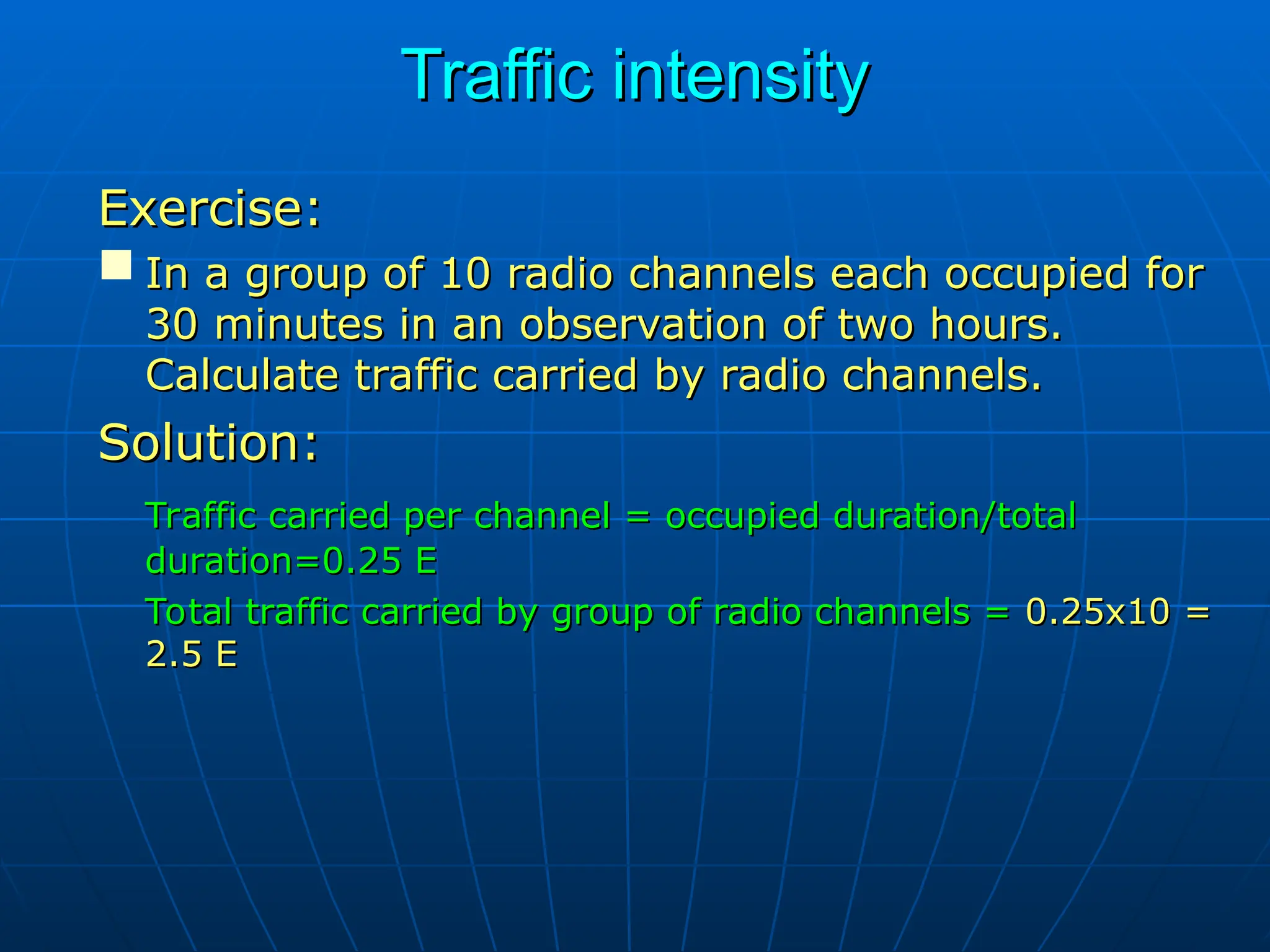 Traffic intensity
Traffic intensity
Exercise:
Exercise:
 In a group of 10 radio channels each occupied for
In a group of 10 radio channels each occupied for
30 minutes in an observation of two hours.
30 minutes in an observation of two hours.
Calculate traffic carried by radio channels.
Calculate traffic carried by radio channels.
Solution:
Solution:
Traffic carried per channel = occupied duration/total
Traffic carried per channel = occupied duration/total
duration=0.25 E
duration=0.25 E
Total traffic carried by group of radio channels =
Total traffic carried by group of radio channels = 0.25x10 =
0.25x10 =
2.5 E
2.5 E
 