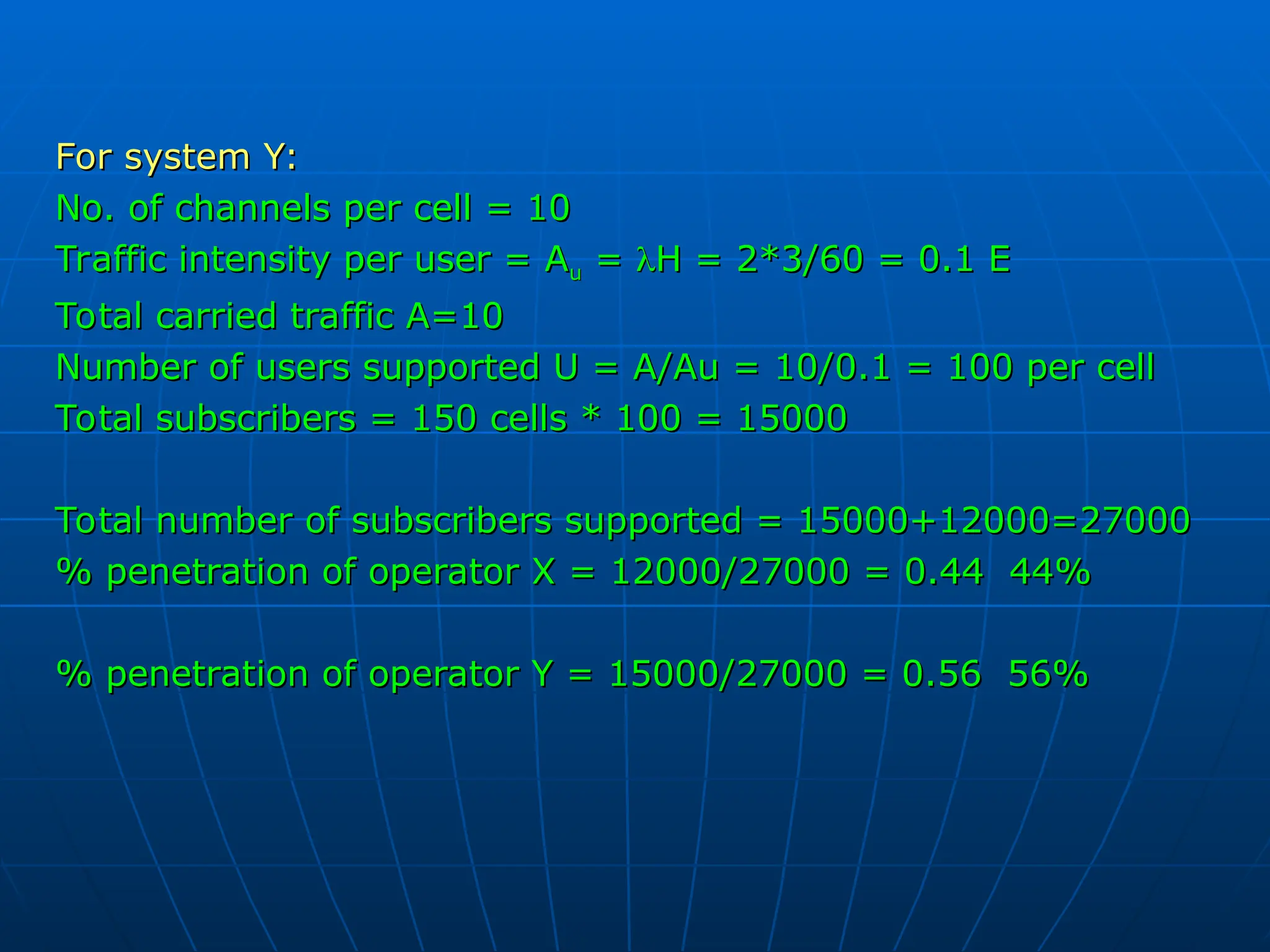 For system Y:
For system Y:
No. of channels per cell = 10
No. of channels per cell = 10
Traffic intensity per user = A
Traffic intensity per user = Au
u =
= 
H = 2*3/60 = 0.1 E
H = 2*3/60 = 0.1 E
Total carried traffic A=10
Total carried traffic A=10
Number of users supported U = A/Au = 10/0.1 = 100 per cell
Number of users supported U = A/Au = 10/0.1 = 100 per cell
Total subscribers = 150 cells * 100 = 15000
Total subscribers = 150 cells * 100 = 15000
Total number of subscribers supported = 15000+12000=27000
Total number of subscribers supported = 15000+12000=27000
% penetration of operator X = 12000/27000 = 0.44 44%
% penetration of operator X = 12000/27000 = 0.44 44%
% penetration of operator Y = 15000/27000 = 0.56 56%
% penetration of operator Y = 15000/27000 = 0.56 56%
 