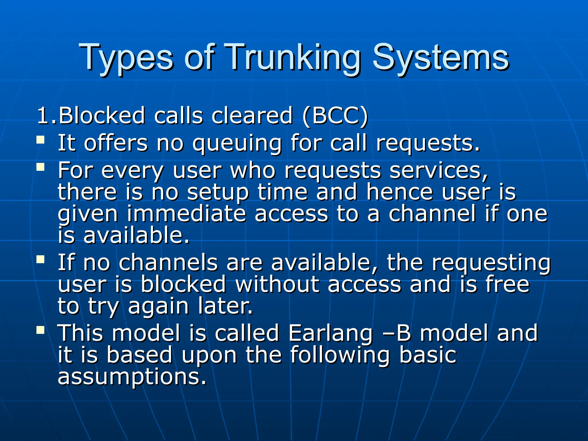 Types of Trunking Systems
Types of Trunking Systems
1.Blocked calls cleared (BCC)
1.Blocked calls cleared (BCC)

It offers no queuing for call requests.
It offers no queuing for call requests.

For every user who requests services,
For every user who requests services,
there is no setup time and hence user is
there is no setup time and hence user is
given immediate access to a channel if one
given immediate access to a channel if one
is available.
is available.

If no channels are available, the requesting
If no channels are available, the requesting
user is blocked without access and is free
user is blocked without access and is free
to try again later.
to try again later.

This model is called Earlang –B model and
This model is called Earlang –B model and
it is based upon the following basic
it is based upon the following basic
assumptions.
assumptions.
 