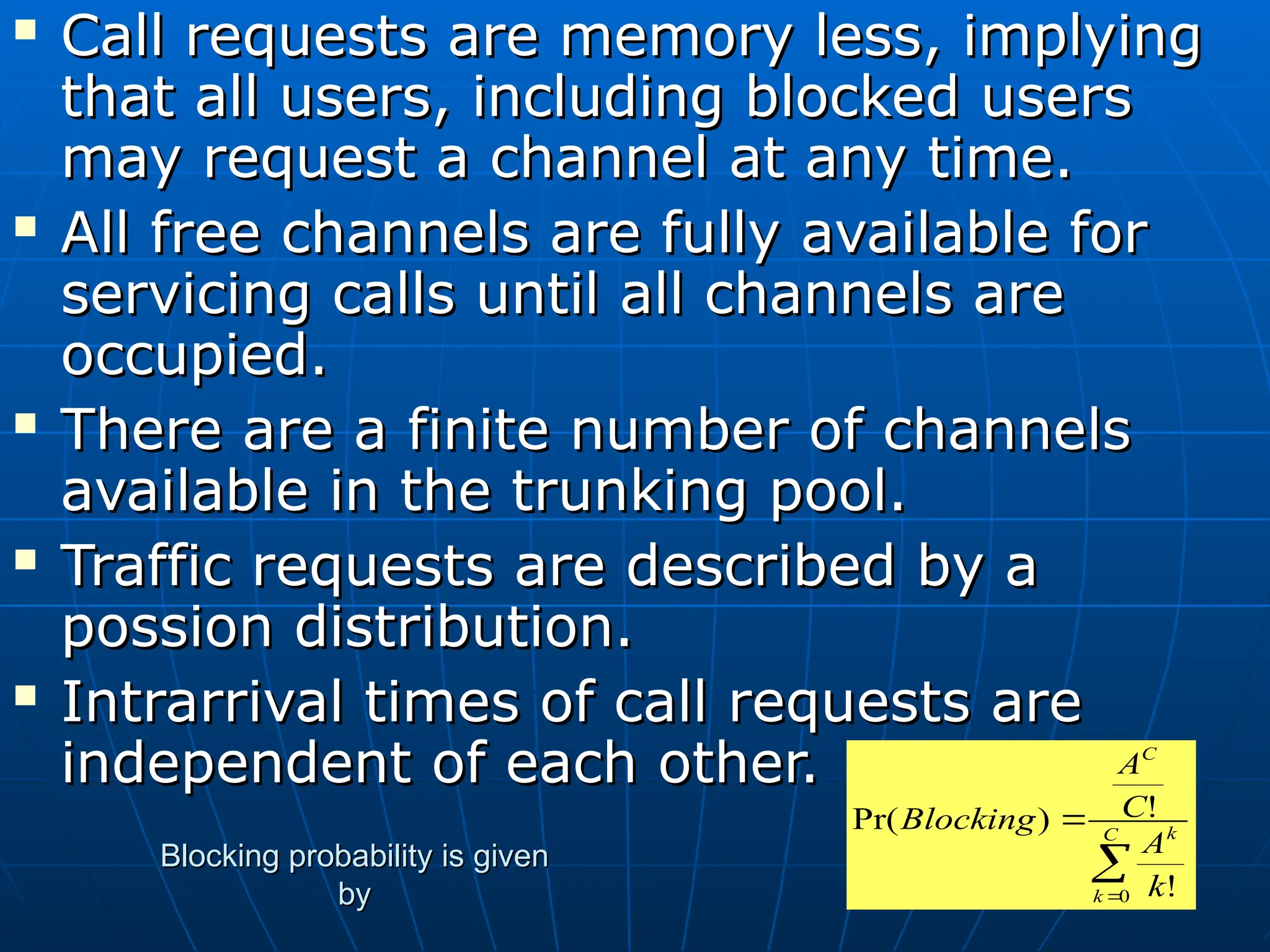  Call requests are memory less, implying
Call requests are memory less, implying
that all users, including blocked users
that all users, including blocked users
may request a channel at any time.
may request a channel at any time.
 All free channels are fully available for
All free channels are fully available for
servicing calls until all channels are
servicing calls until all channels are
occupied.
occupied.
 There are a finite number of channels
There are a finite number of channels
available in the trunking pool.
available in the trunking pool.
 Traffic requests are described by a
Traffic requests are described by a
possion distribution.
possion distribution.
 Intrarrival times of call requests are
Intrarrival times of call requests are
independent of each other.
independent of each other.


 C
k
k
C
k
A
C
A
Blocking
0 !
!
)
Pr(
Blocking probability is given
Blocking probability is given
by
by
 