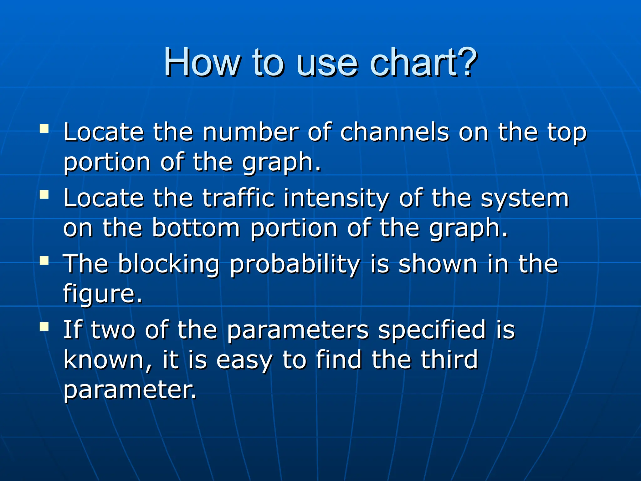 How to use chart?
How to use chart?

Locate the number of channels on the top
Locate the number of channels on the top
portion of the graph.
portion of the graph.

Locate the traffic intensity of the system
Locate the traffic intensity of the system
on the bottom portion of the graph.
on the bottom portion of the graph.

The blocking probability is shown in the
The blocking probability is shown in the
figure.
figure.

If two of the parameters specified is
If two of the parameters specified is
known, it is easy to find the third
known, it is easy to find the third
parameter.
parameter.
 