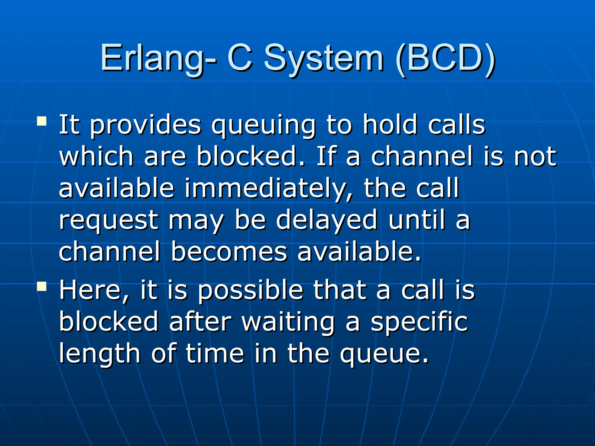 Erlang- C System (BCD)
Erlang- C System (BCD)

It provides queuing to hold calls
It provides queuing to hold calls
which are blocked. If a channel is not
which are blocked. If a channel is not
available immediately, the call
available immediately, the call
request may be delayed until a
request may be delayed until a
channel becomes available.
channel becomes available.

Here, it is possible that a call is
Here, it is possible that a call is
blocked after waiting a specific
blocked after waiting a specific
length of time in the queue.
length of time in the queue.
 