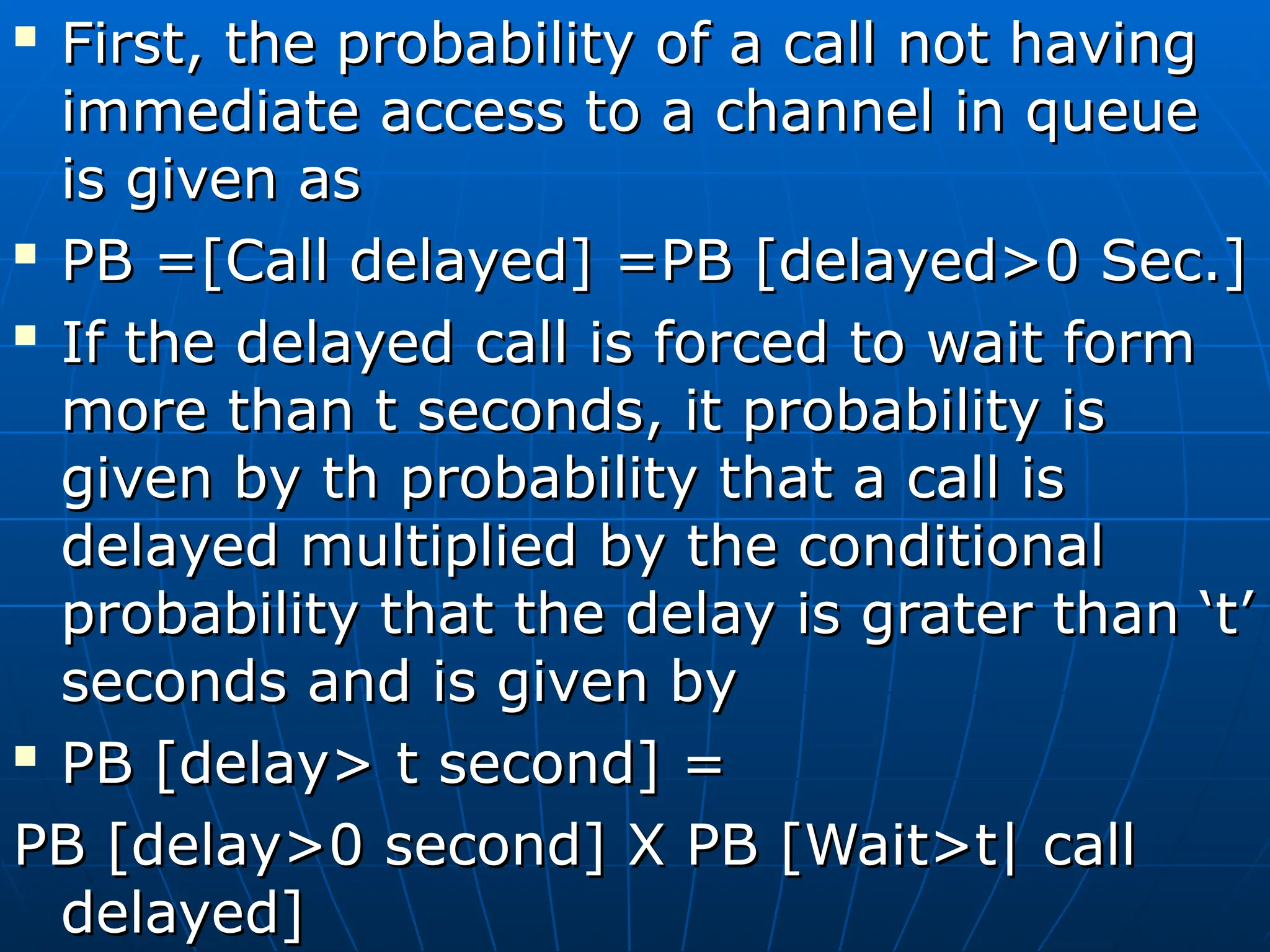 
First, the probability of a call not having
First, the probability of a call not having
immediate access to a channel in queue
immediate access to a channel in queue
is given as
is given as

PB =[Call delayed] =PB [delayed>0 Sec.]
PB =[Call delayed] =PB [delayed>0 Sec.]

If the delayed call is forced to wait form
If the delayed call is forced to wait form
more than t seconds, it probability is
more than t seconds, it probability is
given by th probability that a call is
given by th probability that a call is
delayed multiplied by the conditional
delayed multiplied by the conditional
probability that the delay is grater than ‘t’
probability that the delay is grater than ‘t’
seconds and is given by
seconds and is given by

PB [delay> t second] =
PB [delay> t second] =
PB [delay>0 second] X PB [Wait>t| call
PB [delay>0 second] X PB [Wait>t| call
delayed]
delayed]
 