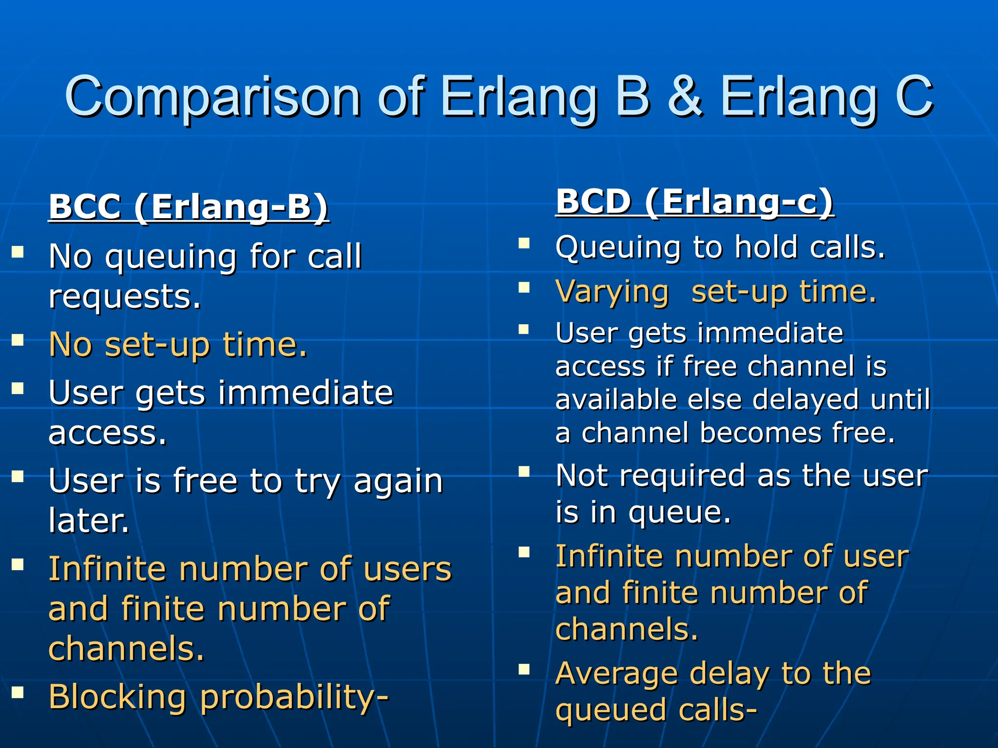 Comparison of Erlang B & Erlang C
Comparison of Erlang B & Erlang C
BCC (Erlang-B)
BCC (Erlang-B)

No queuing for call
No queuing for call
requests.
requests.

No set-up time.
No set-up time.

User gets immediate
User gets immediate
access.
access.

User is free to try again
User is free to try again
later.
later.

Infinite number of users
Infinite number of users
and finite number of
and finite number of
channels.
channels.

Blocking probability-
Blocking probability-
BCD (Erlang-c)
BCD (Erlang-c)

Queuing to hold calls.
Queuing to hold calls.

Varying set-up time.
Varying set-up time.

User gets immediate
User gets immediate
access if free channel is
access if free channel is
available else delayed until
available else delayed until
a channel becomes free.
a channel becomes free.

Not required as the user
Not required as the user
is in queue.
is in queue.

Infinite number of user
Infinite number of user
and finite number of
and finite number of
channels.
channels.

Average delay to the
Average delay to the
queued calls-
queued calls-
 
