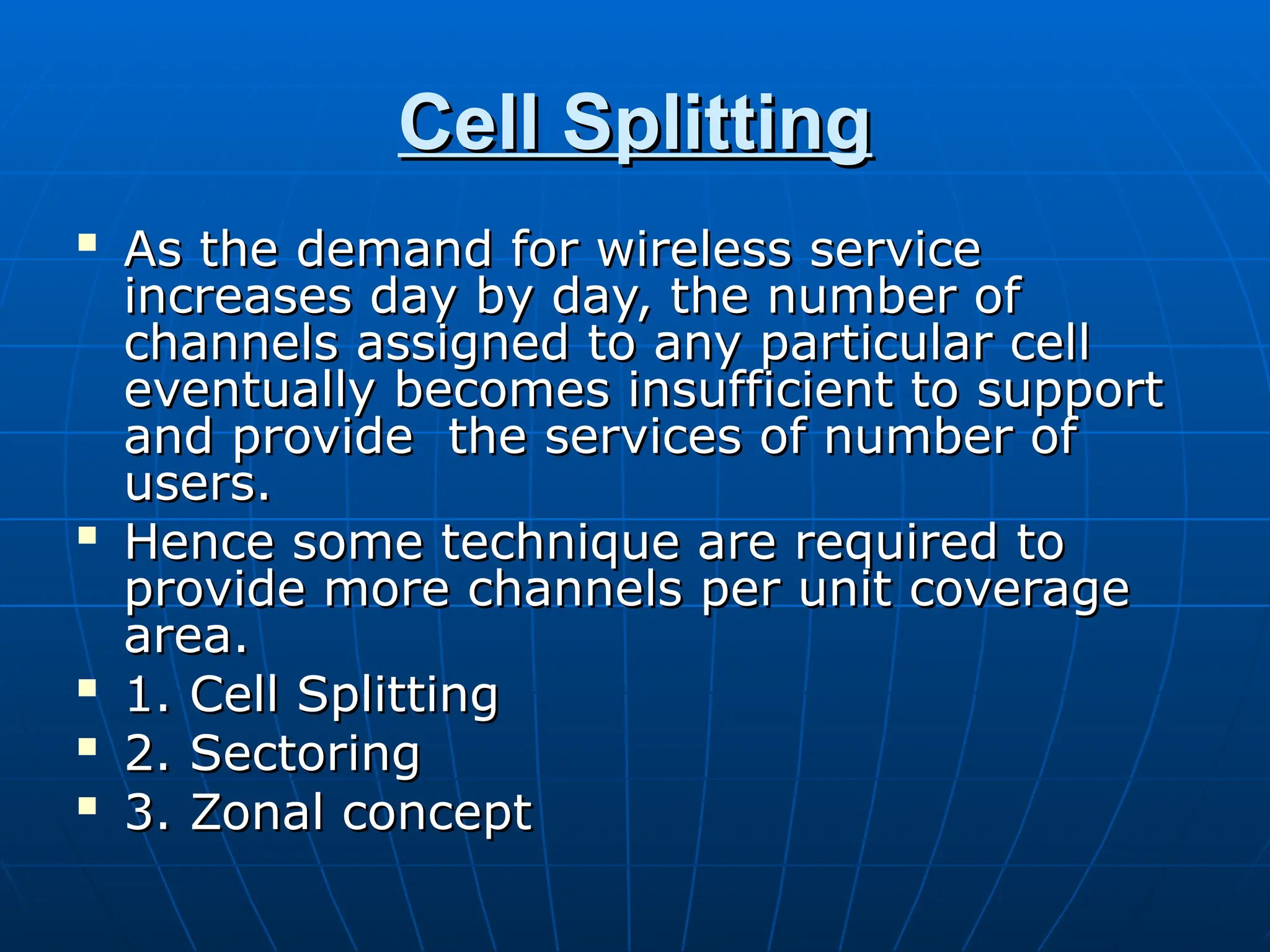 Cell Splitting
Cell Splitting

As the demand for wireless service
As the demand for wireless service
increases day by day, the number of
increases day by day, the number of
channels assigned to any particular cell
channels assigned to any particular cell
eventually becomes insufficient to support
eventually becomes insufficient to support
and provide the services of number of
and provide the services of number of
users.
users.

Hence some technique are required to
Hence some technique are required to
provide more channels per unit coverage
provide more channels per unit coverage
area.
area.

1. Cell Splitting
1. Cell Splitting

2. Sectoring
2. Sectoring

3. Zonal concept
3. Zonal concept
 