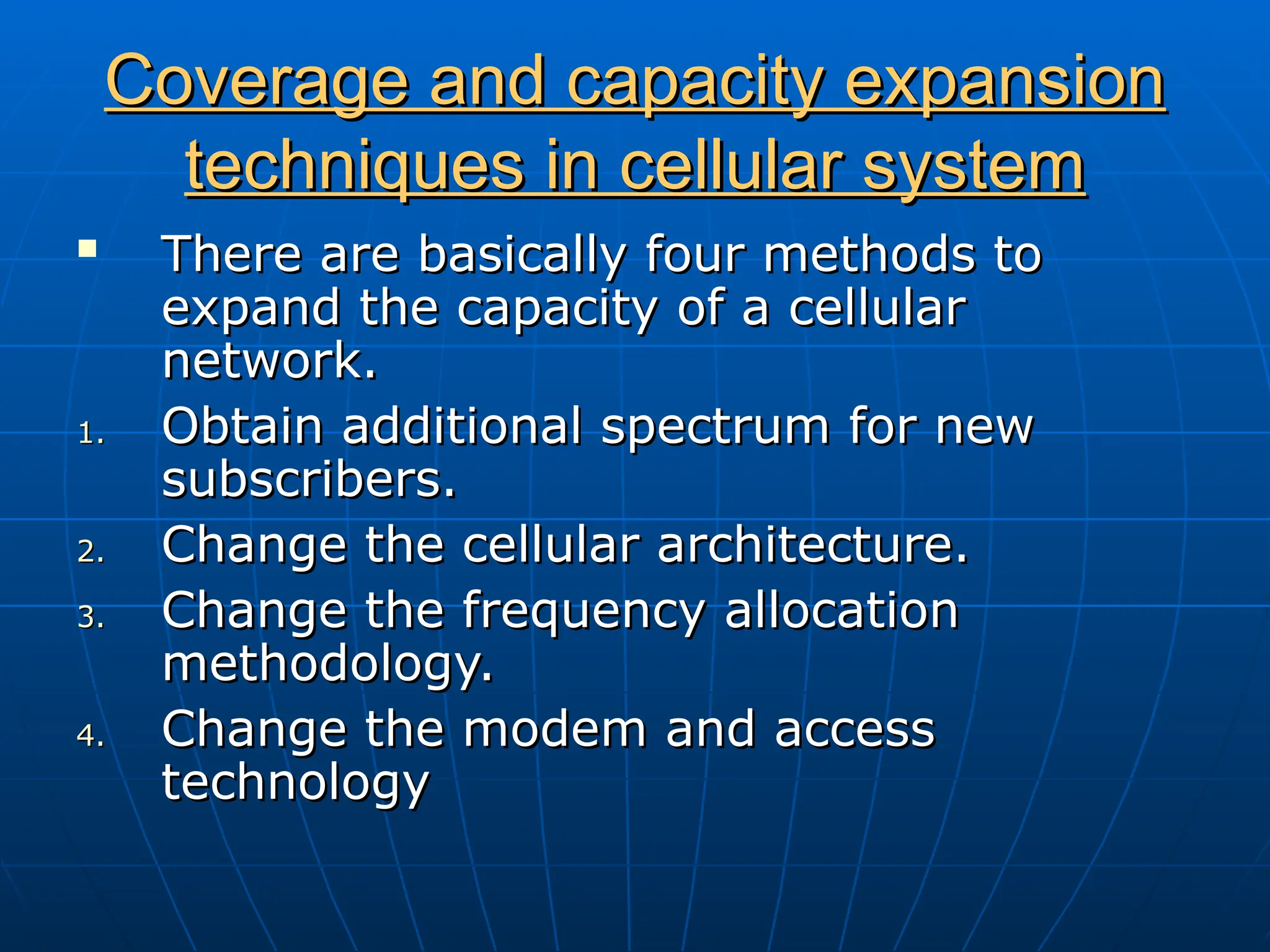 Coverage and capacity expansion
Coverage and capacity expansion
techniques in cellular system
techniques in cellular system
 There are basically four methods to
There are basically four methods to
expand the capacity of a cellular
expand the capacity of a cellular
network.
network.
1.
1. Obtain additional spectrum for new
Obtain additional spectrum for new
subscribers.
subscribers.
2.
2. Change the cellular architecture.
Change the cellular architecture.
3.
3. Change the frequency allocation
Change the frequency allocation
methodology.
methodology.
4.
4. Change the modem and access
Change the modem and access
technology
technology
 