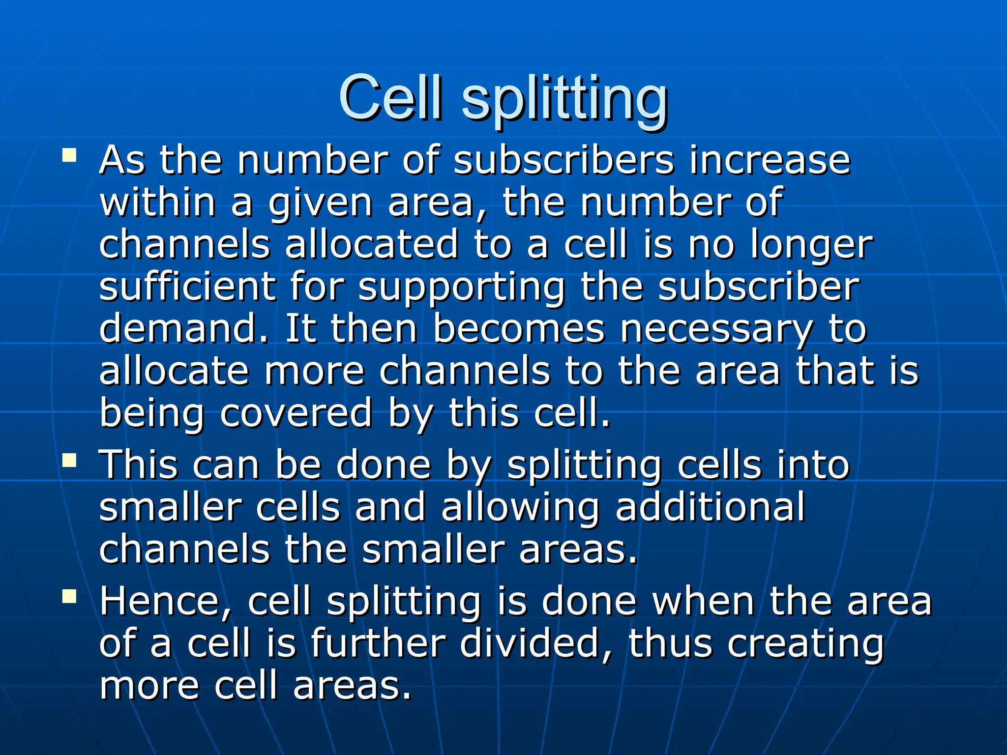 Cell splitting
Cell splitting
 As the number of subscribers increase
As the number of subscribers increase
within a given area, the number of
within a given area, the number of
channels allocated to a cell is no longer
channels allocated to a cell is no longer
sufficient for supporting the subscriber
sufficient for supporting the subscriber
demand. It then becomes necessary to
demand. It then becomes necessary to
allocate more channels to the area that is
allocate more channels to the area that is
being covered by this cell.
being covered by this cell.
 This can be done by splitting cells into
This can be done by splitting cells into
smaller cells and allowing additional
smaller cells and allowing additional
channels the smaller areas.
channels the smaller areas.
 Hence, cell splitting is done when the area
Hence, cell splitting is done when the area
of a cell is further divided, thus creating
of a cell is further divided, thus creating
more cell areas.
more cell areas.
 