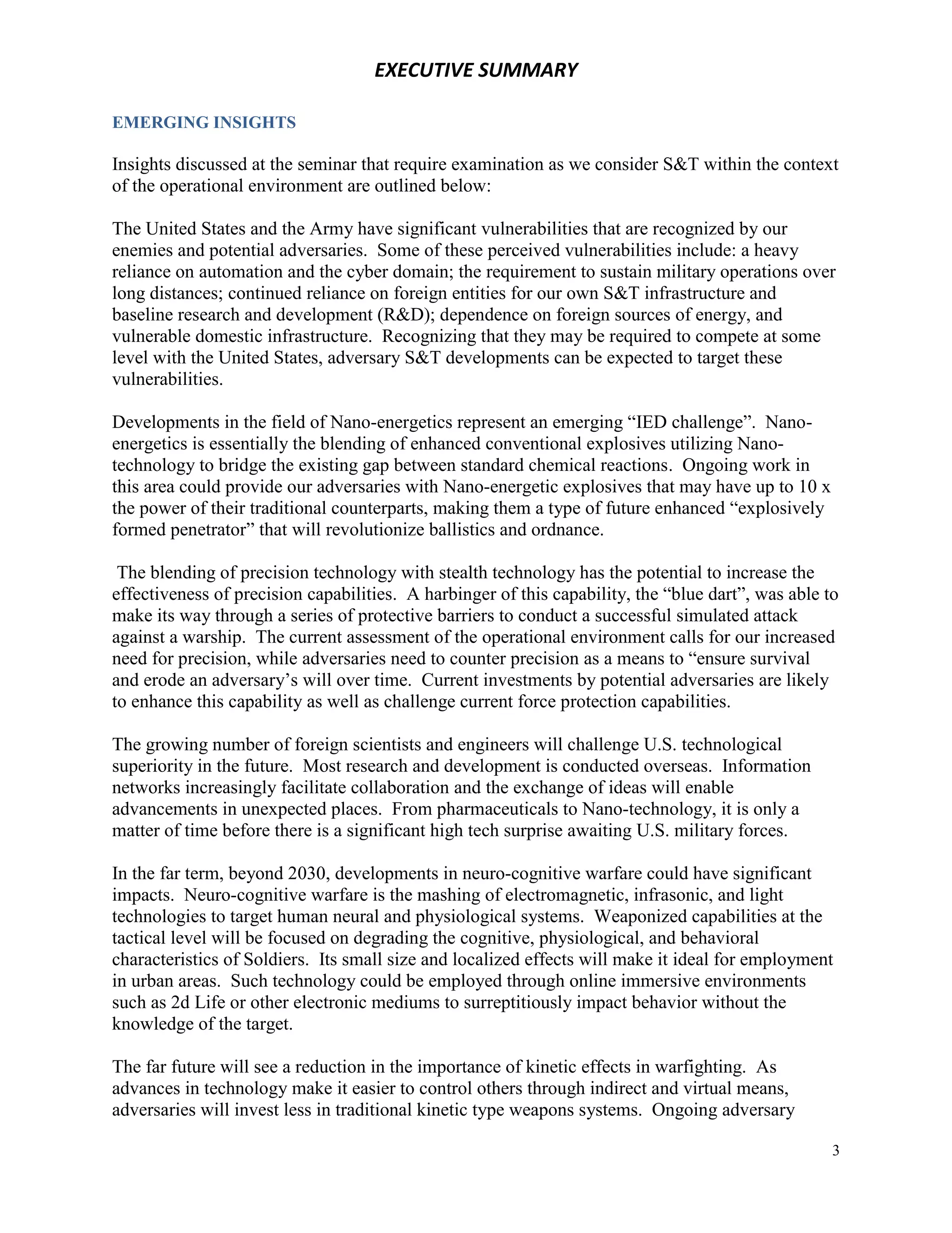 EXECUTIVE SUMMARY

EMERGING INSIGHTS

Insights discussed at the seminar that require examination as we consider S&T within the context
of the operational environment are outlined below:

The United States and the Army have significant vulnerabilities that are recognized by our
enemies and potential adversaries. Some of these perceived vulnerabilities include: a heavy
reliance on automation and the cyber domain; the requirement to sustain military operations over
long distances; continued reliance on foreign entities for our own S&T infrastructure and
baseline research and development (R&D); dependence on foreign sources of energy, and
vulnerable domestic infrastructure. Recognizing that they may be required to compete at some
level with the United States, adversary S&T developments can be expected to target these
vulnerabilities.

Developments in the field of Nano-energetics represent an emerging “IED challenge”. Nano-
energetics is essentially the blending of enhanced conventional explosives utilizing Nano-
technology to bridge the existing gap between standard chemical reactions. Ongoing work in
this area could provide our adversaries with Nano-energetic explosives that may have up to 10 x
the power of their traditional counterparts, making them a type of future enhanced “explosively
formed penetrator” that will revolutionize ballistics and ordnance.

 The blending of precision technology with stealth technology has the potential to increase the
effectiveness of precision capabilities. A harbinger of this capability, the “blue dart”, was able to
make its way through a series of protective barriers to conduct a successful simulated attack
against a warship. The current assessment of the operational environment calls for our increased
need for precision, while adversaries need to counter precision as a means to “ensure survival
and erode an adversary’s will over time. Current investments by potential adversaries are likely
to enhance this capability as well as challenge current force protection capabilities.

The growing number of foreign scientists and engineers will challenge U.S. technological
superiority in the future. Most research and development is conducted overseas. Information
networks increasingly facilitate collaboration and the exchange of ideas will enable
advancements in unexpected places. From pharmaceuticals to Nano-technology, it is only a
matter of time before there is a significant high tech surprise awaiting U.S. military forces.

In the far term, beyond 2030, developments in neuro-cognitive warfare could have significant
impacts. Neuro-cognitive warfare is the mashing of electromagnetic, infrasonic, and light
technologies to target human neural and physiological systems. Weaponized capabilities at the
tactical level will be focused on degrading the cognitive, physiological, and behavioral
characteristics of Soldiers. Its small size and localized effects will make it ideal for employment
in urban areas. Such technology could be employed through online immersive environments
such as 2d Life or other electronic mediums to surreptitiously impact behavior without the
knowledge of the target.

The far future will see a reduction in the importance of kinetic effects in warfighting. As
advances in technology make it easier to control others through indirect and virtual means,
adversaries will invest less in traditional kinetic type weapons systems. Ongoing adversary

                                                                                                    3
 