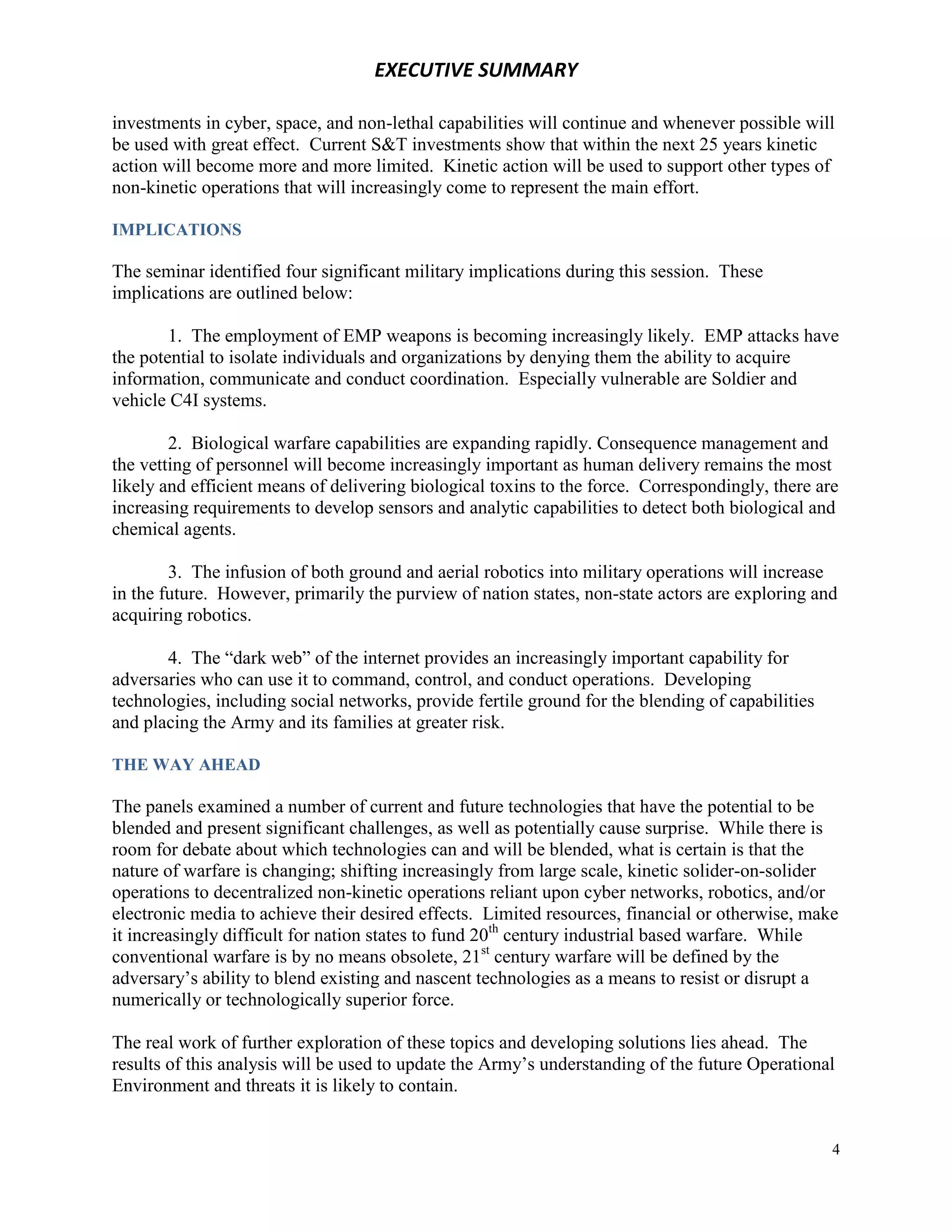 EXECUTIVE SUMMARY

investments in cyber, space, and non-lethal capabilities will continue and whenever possible will
be used with great effect. Current S&T investments show that within the next 25 years kinetic
action will become more and more limited. Kinetic action will be used to support other types of
non-kinetic operations that will increasingly come to represent the main effort.

IMPLICATIONS

The seminar identified four significant military implications during this session. These
implications are outlined below:

        1. The employment of EMP weapons is becoming increasingly likely. EMP attacks have
the potential to isolate individuals and organizations by denying them the ability to acquire
information, communicate and conduct coordination. Especially vulnerable are Soldier and
vehicle C4I systems.

        2. Biological warfare capabilities are expanding rapidly. Consequence management and
the vetting of personnel will become increasingly important as human delivery remains the most
likely and efficient means of delivering biological toxins to the force. Correspondingly, there are
increasing requirements to develop sensors and analytic capabilities to detect both biological and
chemical agents.

        3. The infusion of both ground and aerial robotics into military operations will increase
in the future. However, primarily the purview of nation states, non-state actors are exploring and
acquiring robotics.

       4. The “dark web” of the internet provides an increasingly important capability for
adversaries who can use it to command, control, and conduct operations. Developing
technologies, including social networks, provide fertile ground for the blending of capabilities
and placing the Army and its families at greater risk.

THE WAY AHEAD

The panels examined a number of current and future technologies that have the potential to be
blended and present significant challenges, as well as potentially cause surprise. While there is
room for debate about which technologies can and will be blended, what is certain is that the
nature of warfare is changing; shifting increasingly from large scale, kinetic solider-on-solider
operations to decentralized non-kinetic operations reliant upon cyber networks, robotics, and/or
electronic media to achieve their desired effects. Limited resources, financial or otherwise, make
it increasingly difficult for nation states to fund 20th century industrial based warfare. While
conventional warfare is by no means obsolete, 21st century warfare will be defined by the
adversary’s ability to blend existing and nascent technologies as a means to resist or disrupt a
numerically or technologically superior force.

The real work of further exploration of these topics and developing solutions lies ahead. The
results of this analysis will be used to update the Army’s understanding of the future Operational
Environment and threats it is likely to contain.


                                                                                                   4
 