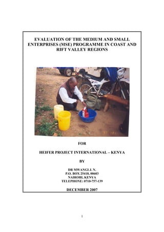 EVALUATION OF THE MEDIUM AND SMALL
ENTERPRISES (MSE) PROGRAMME IN COAST AND
          RIFT VALLEY REGIONS




                      FOR

    HEIFER PROJECT INTERNATIONAL – KENYA

                       BY

                 DR MWANGI J. N.
               P.O. BOX 25418, 00603
                 NAIROBI, KENYA
             TELEPHONE: 0710-757-139

               DECEMBER 2007




                        1
 