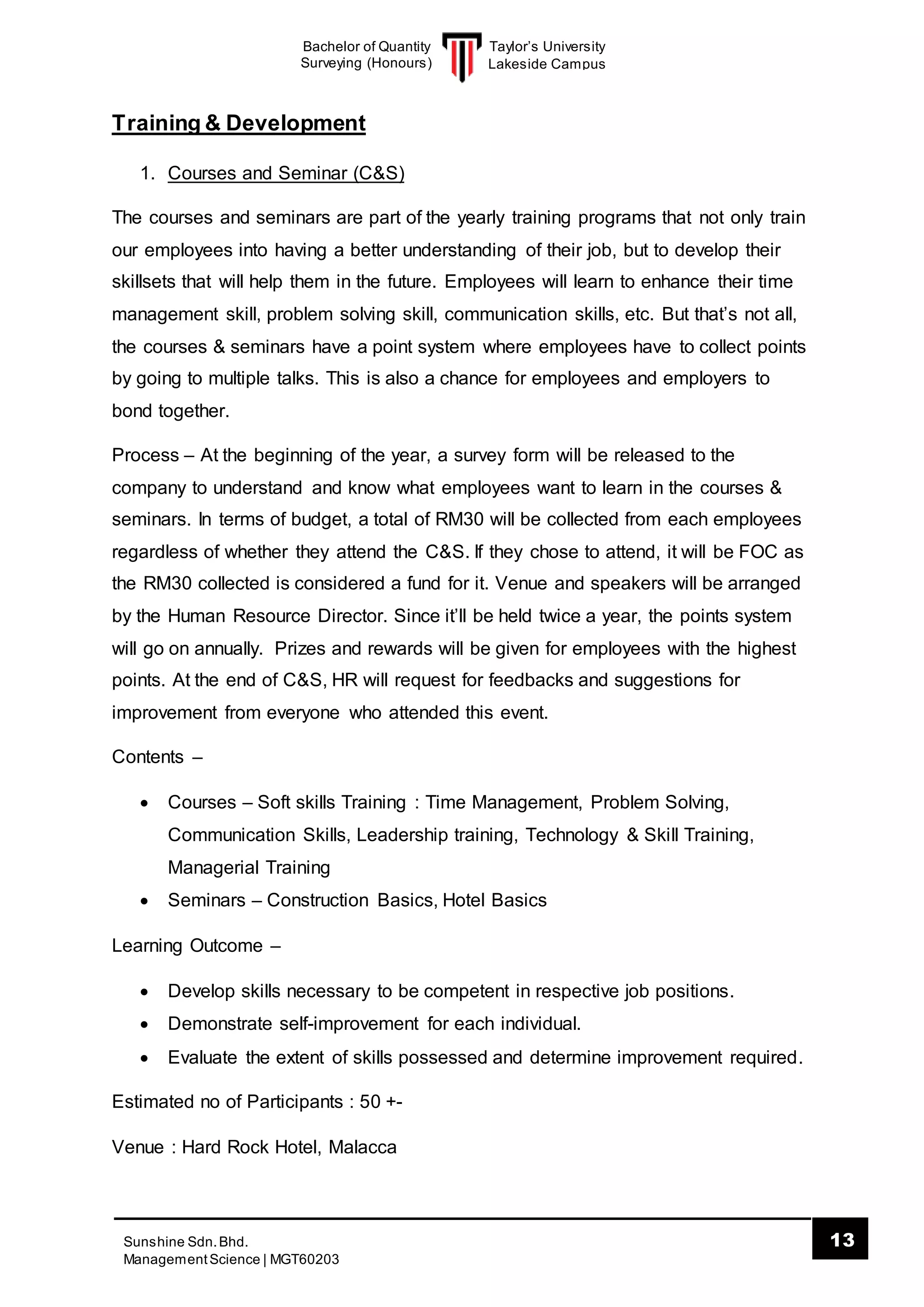 Taylor’s University
Lakeside Campus
13Sunshine Sdn.Bhd.
ManagementScience | MGT60203
Bachelor of Quantity
Surveying (Honours)
Training & Development
1. Courses and Seminar (C&S)
The courses and seminars are part of the yearly training programs that not only train
our employees into having a better understanding of their job, but to develop their
skillsets that will help them in the future. Employees will learn to enhance their time
management skill, problem solving skill, communication skills, etc. But that’s not all,
the courses & seminars have a point system where employees have to collect points
by going to multiple talks. This is also a chance for employees and employers to
bond together.
Process – At the beginning of the year, a survey form will be released to the
company to understand and know what employees want to learn in the courses &
seminars. In terms of budget, a total of RM30 will be collected from each employees
regardless of whether they attend the C&S. If they chose to attend, it will be FOC as
the RM30 collected is considered a fund for it. Venue and speakers will be arranged
by the Human Resource Director. Since it’ll be held twice a year, the points system
will go on annually. Prizes and rewards will be given for employees with the highest
points. At the end of C&S, HR will request for feedbacks and suggestions for
improvement from everyone who attended this event.
Contents –
 Courses – Soft skills Training : Time Management, Problem Solving,
Communication Skills, Leadership training, Technology & Skill Training,
Managerial Training
 Seminars – Construction Basics, Hotel Basics
Learning Outcome –
 Develop skills necessary to be competent in respective job positions.
 Demonstrate self-improvement for each individual.
 Evaluate the extent of skills possessed and determine improvement required.
Estimated no of Participants : 50 +-
Venue : Hard Rock Hotel, Malacca
 