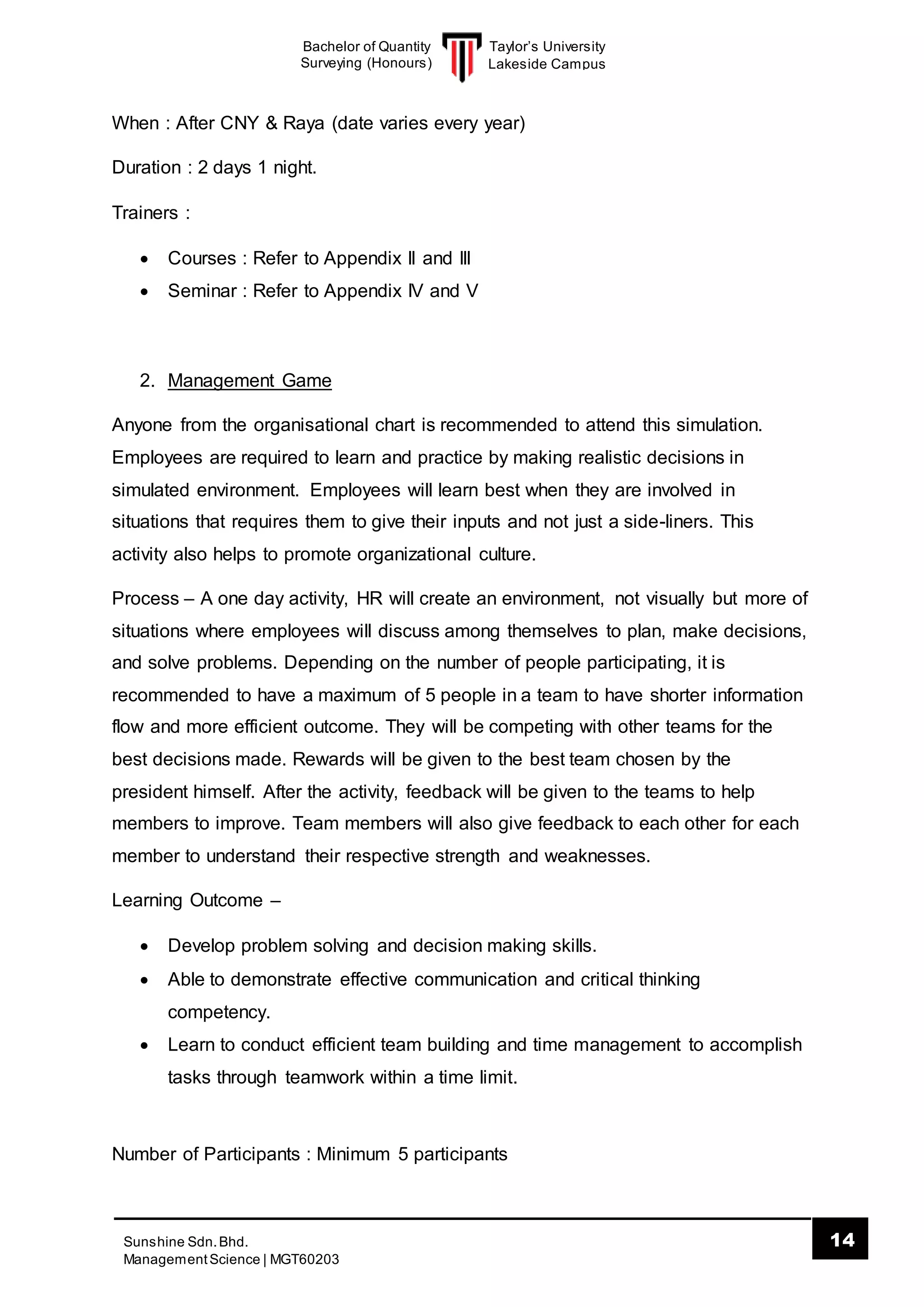 Taylor’s University
Lakeside Campus
14Sunshine Sdn.Bhd.
ManagementScience | MGT60203
Bachelor of Quantity
Surveying (Honours)
When : After CNY & Raya (date varies every year)
Duration : 2 days 1 night.
Trainers :
 Courses : Refer to Appendix II and III
 Seminar : Refer to Appendix IV and V
2. Management Game
Anyone from the organisational chart is recommended to attend this simulation.
Employees are required to learn and practice by making realistic decisions in
simulated environment. Employees will learn best when they are involved in
situations that requires them to give their inputs and not just a side-liners. This
activity also helps to promote organizational culture.
Process – A one day activity, HR will create an environment, not visually but more of
situations where employees will discuss among themselves to plan, make decisions,
and solve problems. Depending on the number of people participating, it is
recommended to have a maximum of 5 people in a team to have shorter information
flow and more efficient outcome. They will be competing with other teams for the
best decisions made. Rewards will be given to the best team chosen by the
president himself. After the activity, feedback will be given to the teams to help
members to improve. Team members will also give feedback to each other for each
member to understand their respective strength and weaknesses.
Learning Outcome –
 Develop problem solving and decision making skills.
 Able to demonstrate effective communication and critical thinking
competency.
 Learn to conduct efficient team building and time management to accomplish
tasks through teamwork within a time limit.
Number of Participants : Minimum 5 participants
 