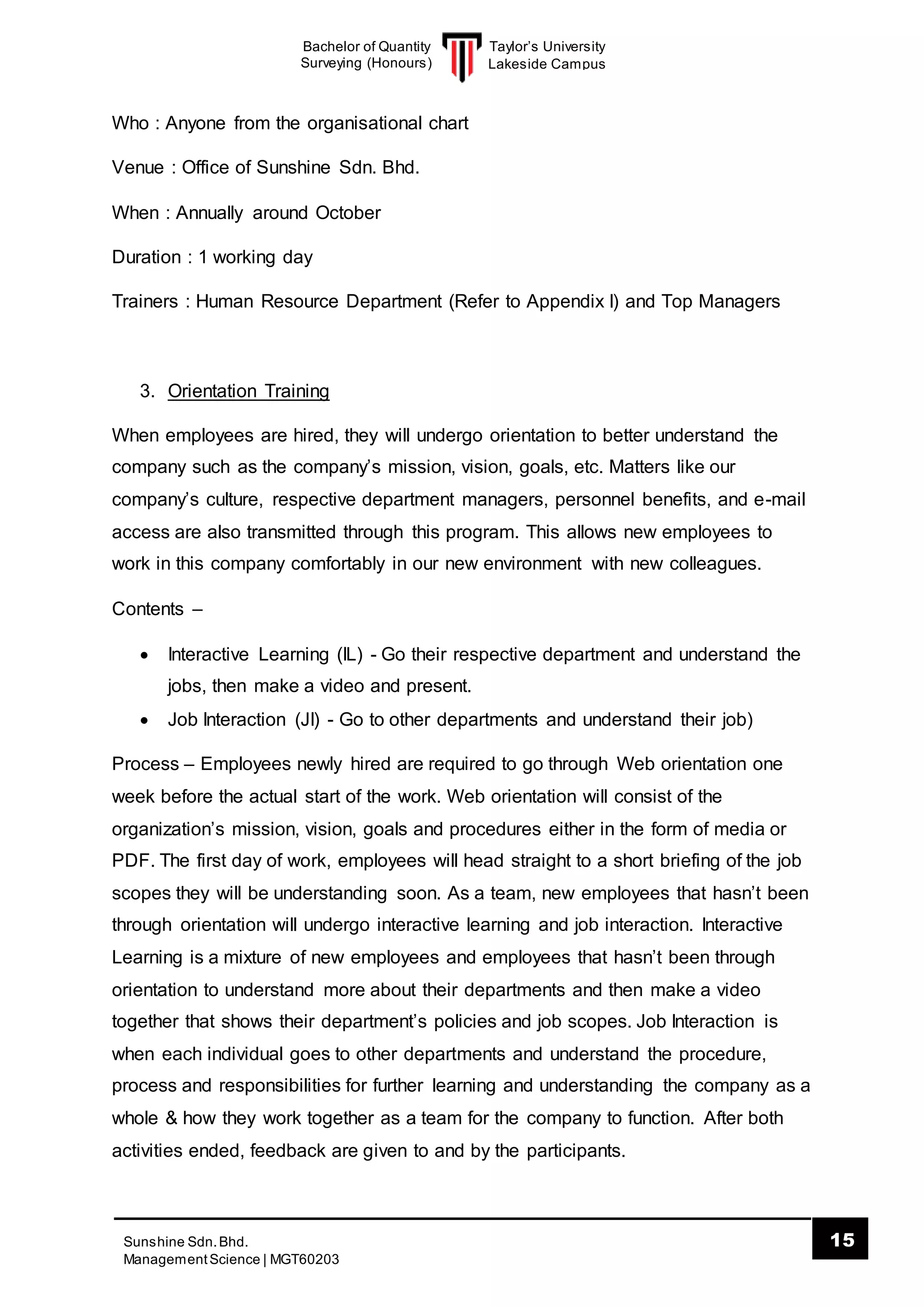 Taylor’s University
Lakeside Campus
15Sunshine Sdn.Bhd.
ManagementScience | MGT60203
Bachelor of Quantity
Surveying (Honours)
Who : Anyone from the organisational chart
Venue : Office of Sunshine Sdn. Bhd.
When : Annually around October
Duration : 1 working day
Trainers : Human Resource Department (Refer to Appendix I) and Top Managers
3. Orientation Training
When employees are hired, they will undergo orientation to better understand the
company such as the company’s mission, vision, goals, etc. Matters like our
company’s culture, respective department managers, personnel benefits, and e-mail
access are also transmitted through this program. This allows new employees to
work in this company comfortably in our new environment with new colleagues.
Contents –
 Interactive Learning (IL) - Go their respective department and understand the
jobs, then make a video and present.
 Job Interaction (JI) - Go to other departments and understand their job)
Process – Employees newly hired are required to go through Web orientation one
week before the actual start of the work. Web orientation will consist of the
organization’s mission, vision, goals and procedures either in the form of media or
PDF. The first day of work, employees will head straight to a short briefing of the job
scopes they will be understanding soon. As a team, new employees that hasn’t been
through orientation will undergo interactive learning and job interaction. Interactive
Learning is a mixture of new employees and employees that hasn’t been through
orientation to understand more about their departments and then make a video
together that shows their department’s policies and job scopes. Job Interaction is
when each individual goes to other departments and understand the procedure,
process and responsibilities for further learning and understanding the company as a
whole & how they work together as a team for the company to function. After both
activities ended, feedback are given to and by the participants.
 
