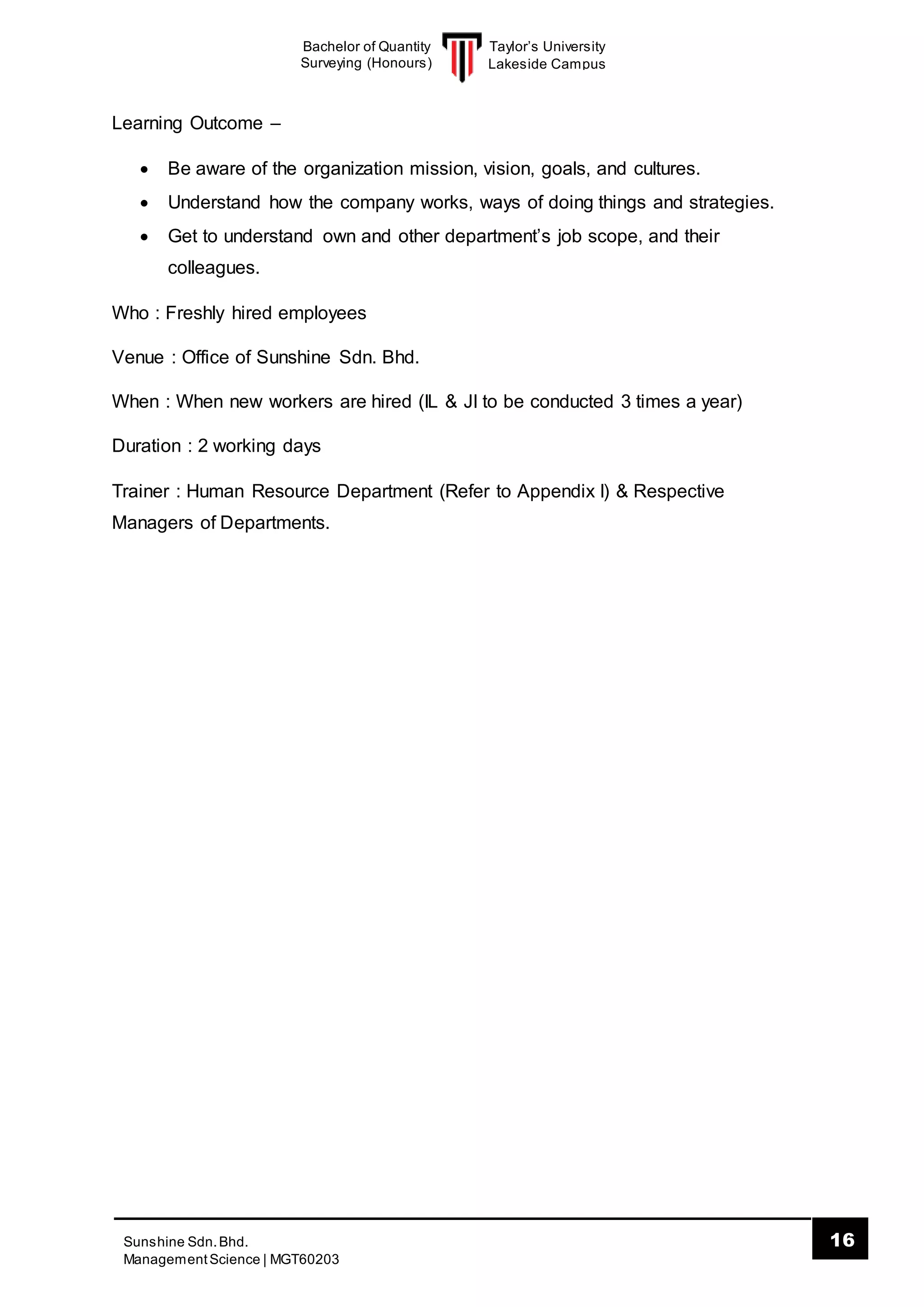 Taylor’s University
Lakeside Campus
16Sunshine Sdn.Bhd.
ManagementScience | MGT60203
Bachelor of Quantity
Surveying (Honours)
Learning Outcome –
 Be aware of the organization mission, vision, goals, and cultures.
 Understand how the company works, ways of doing things and strategies.
 Get to understand own and other department’s job scope, and their
colleagues.
Who : Freshly hired employees
Venue : Office of Sunshine Sdn. Bhd.
When : When new workers are hired (IL & JI to be conducted 3 times a year)
Duration : 2 working days
Trainer : Human Resource Department (Refer to Appendix I) & Respective
Managers of Departments.
 